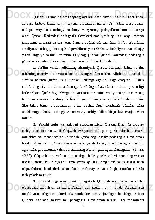 Qur'oni  Karimning pedagogik g‘oyalari  inson hayotining turli  jabhalarida,
ayniqsa, tarbiya, ta'lim va ijtimoiy munosabatlarda muhim o‘rin tutadi. Bu g‘oyalar
nafaqat   diniy,   balki   axloqiy,   madaniy,   va   ijtimoiy   qadriyatlarni   ham   o‘z   ichiga
oladi. Qur'oni   Karimdagi   pedagogik  g‘oyalarni  amaliyotda  qo‘llash  orqali   tarbiya
jarayonini   samarali   va   har   tomonlama   rivojlantirish   mumkin.   Ushbu   g‘oyalarni
amaliyotda tatbiq qilish orqali o‘quvchilarni yaxshilikka undash, iymon va axloqiy
yuksalishga  yo‘naltirish  mumkin.  Quyidagi  jihatlar  Qur'oni   Karimdagi   pedagogik
g‘oyalarni amaliyotda qanday qo‘llash mumkinligini ko‘rsatadi.
1.   Ta'lim   va   ilm   olishning   ahamiyati.   Qur'oni   Karimda   ta'lim   va   ilm
olishning   ahamiyati   bir   necha   bor   ta'kidlangan.   Ilm   olishni   Allohning   buyruqlari
sifatida   ko‘rgan   Qur'on,   musulmonlarni   bilimga   ega   bo‘lishga   chaqiradi.   “Bilim
so‘rab   o‘rganish   har   bir   musulmonga   farz”   degan   hadisda   ham   ilmning   zarurligi
ko‘rsatilgan. Qur'ondagi bilimga bo‘lgan katta hurmatni amaliyotda qo‘llash orqali,
ta'lim   muassasalarida   ilmiy   faoliyatni   yuqori   darajada   rag‘batlantirish   mumkin.
Shu   bilan   birga,   o‘quvchilarga   bilim   olishni   faqat   akademik   bilimlar   bilan
cheklamagan   holda,   axloqiy   va   ma'naviy   tarbiya   bilan   birgalikda   rivojlantirish
muhim.
2.   Yaxshi   xulq   va   axloqni   shakllantirish.   Qur'oni   Karimda   axloqiy
tarbiya alohida o‘rin tutadi. O‘quvchilarni yaxshi xulqqa o‘rgatish, ular bilan mehr-
muhabbat   va   rahm-shafqat   ko‘rsatish   Qur'ondagi   asosiy   pedagogik   g‘oyalardan
biridir. Misol  uchun, “Va sizlarga nimadir yaxshi  kelsa, bu Allohning rahmatidir;
agar sizlarga yomonlik kelsa, bu sizlarning o‘zlaringizning xatolaringizdir” (Shura,
42:30).   O‘quvchilarni   nafaqat   ilm   olishga,   balki   yaxshi   xulqni   ham   o‘rganishga
undash   zarur.   Bu   g‘oyalarni   amaliyotda   qo‘llash   orqali   ta'lim   muassasalarida
o‘quvchilarni   faqat   ilmli   emas,   balki   ma'naviyatli   va   axloqli   shaxslar   sifatida
tarbiyalash mumkin.
3.   Farzandlarga   mas'uliyatni   o‘rgatish.   Qur'onda   ota-ona   va   farzandlar
o‘rtasidagi   mas'uliyat   va   munosabatlar   juda   muhim   o‘rin   tutadi.   Farzandlarga
mas'uliyatni   o‘rgatish,   ularni   o‘z   harakatlari   uchun   javobgar   bo‘lishga   undash
Qur'oni   Karimda   ko‘rsatilgan   pedagogik   g‘oyalardan   biridir.   “Ey   mo‘minlar!
27 