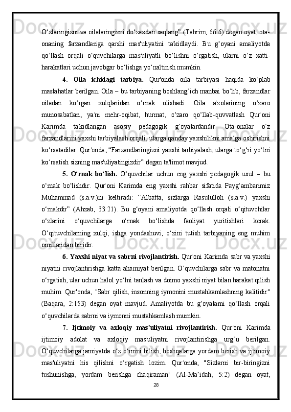 O‘zlaringizni va oilalaringizni do‘zaxdan saqlang” (Tahrim, 66:6) degan oyat, ota-
onaning   farzandlariga   qarshi   mas'uliyatini   ta'kidlaydi.   Bu   g‘oyani   amaliyotda
qo‘llash   orqali   o‘quvchilarga   mas'uliyatli   bo‘lishni   o‘rgatish,   ularni   o‘z   xatti-
harakatlari uchun javobgar bo‘lishga yo‘naltirish mumkin.
4.   Oila   ichidagi   tarbiya.   Qur'onda   oila   tarbiyasi   haqida   ko‘plab
maslahatlar berilgan. Oila – bu tarbiyaning boshlang‘ich manbai bo‘lib, farzandlar
oiladan   ko‘rgan   xulqlaridan   o‘rnak   olishadi.   Oila   a'zolarining   o‘zaro
munosabatlari,   ya'ni   mehr-oqibat,   hurmat,   o‘zaro   qo‘llab-quvvatlash   Qur'oni
Karimda   ta'kidlangan   asosiy   pedagogik   g‘oyalardandir.   Ota-onalar   o‘z
farzandlarini yaxshi tarbiyalash orqali, ularga qanday yaxshilikni amalga oshirishni
ko‘rsatadilar. Qur'onda, “Farzandlaringizni yaxshi tarbiyalash, ularga to‘g‘ri yo‘lni
ko‘rsatish sizning mas'uliyatingizdir” degan ta'limot mavjud.
5.   O‘rnak   bo‘lish.   O‘quvchilar   uchun   eng   yaxshi   pedagogik   usul   –   bu
o‘rnak   bo‘lishdir.   Qur'oni   Karimda   eng   yaxshi   rahbar   sifatida   Payg‘ambarimiz
Muhammad   (s.a.v.)ni   keltiradi:   “Albatta,   sizlarga   Rasululloh   (s.a.v.)   yaxshi
o‘rnakdir”   (Ahzab,   33:21).   Bu   g‘oyani   amaliyotda   qo‘llash   orqali   o‘qituvchilar
o‘zlarini   o‘quvchilarga   o‘rnak   bo‘lishda   faoliyat   yuritishlari   kerak.
O‘qituvchilarning   xulqi,   ishga   yondashuvi,   o‘zini   tutish   tarbiyaning   eng   muhim
omillaridan biridir.
6. Yaxshi niyat va sabrni rivojlantirish.   Qur'oni Karimda sabr va yaxshi
niyatni   rivojlantirishga   katta   ahamiyat   berilgan.   O‘quvchilarga   sabr   va   matonatni
o‘rgatish, ular uchun halol yo‘lni tanlash va doimo yaxshi niyat bilan harakat qilish
muhim.   Qur'onda,   "Sabr   qilish,   insonning   iymonini   mustahkamlashning   kalitidir"
(Baqara,   2:153)   degan   oyat   mavjud.   Amaliyotda   bu   g‘oyalarni   qo‘llash   orqali
o‘quvchilarda sabrni va iymonni mustahkamlash mumkin.
7.   Ijtimoiy   va   axloqiy   mas'uliyatni   rivojlantirish.   Qur'oni   Karimda
ijtimoiy   adolat   va   axloqiy   mas'uliyatni   rivojlantirishga   urg‘u   berilgan.
O‘quvchilarga jamiyatda o‘z o‘rnini bilish, boshqalarga yordam berish va ijtimoiy
mas'uliyatni   his   qilishni   o‘rgatish   lozim.   Qur'onda,   "Sizlarni   bir-biringizni
tushunishga,   yordam   berishga   chaqiraman"   (Al-Ma’idah,   5:2)   degan   oyat,
28 