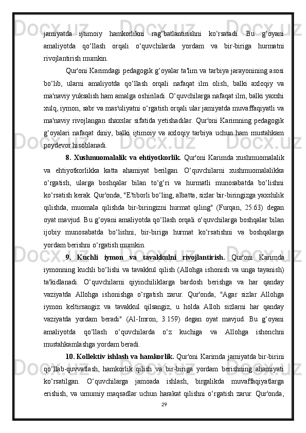 jamiyatda   ijtimoiy   hamkorlikni   rag‘batlantirishni   ko‘rsatadi.   Bu   g‘oyani
amaliyotda   qo‘llash   orqali   o‘quvchilarda   yordam   va   bir-biriga   hurmatni
rivojlantirish mumkin.
Qur'oni Karimdagi pedagogik g‘oyalar ta'lim va tarbiya jarayonining asosi
bo‘lib,   ularni   amaliyotda   qo‘llash   orqali   nafaqat   ilm   olish,   balki   axloqiy   va
ma'naviy yuksalish ham amalga oshiriladi. O‘quvchilarga nafaqat ilm, balki yaxshi
xulq, iymon, sabr va mas'uliyatni o‘rgatish orqali ular jamiyatda muvaffaqiyatli va
ma'naviy   rivojlangan   shaxslar   sifatida   yetishadilar.   Qur'oni   Karimning   pedagogik
g‘oyalari   nafaqat   diniy,   balki   ijtimoiy   va   axloqiy   tarbiya   uchun   ham   mustahkam
poydevor hisoblanadi.
8.   Xushmuomalalik   va   ehtiyotkorlik.   Qur'oni   Karimda   xushmuomalalik
va   ehtiyotkorlikka   katta   ahamiyat   berilgan.   O‘quvchilarni   xushmuomalalikka
o‘rgatish,   ularga   boshqalar   bilan   to‘g‘ri   va   hurmatli   munosabatda   bo‘lishni
ko‘rsatish kerak. Qur'onda, "E'tiborli bo‘ling, albatta, sizlar bir-biringizga yaxshilik
qilishda,   muomala   qilishda   bir-biringizni   hurmat   qiling"   (Furqan,   25:63)   degan
oyat mavjud. Bu g‘oyani amaliyotda qo‘llash orqali o‘quvchilarga boshqalar bilan
ijobiy   munosabatda   bo‘lishni,   bir-biriga   hurmat   ko‘rsatishni   va   boshqalarga
yordam berishni o‘rgatish mumkin.
9.   Kuchli   iymon   va   tavakkulni   rivojlantirish.   Qur'oni   Karimda
iymonning kuchli  bo‘lishi  va tavakkul qilish (Allohga ishonish va unga tayanish)
ta'kidlanadi.   O‘quvchilarni   qiyinchiliklarga   bardosh   berishga   va   har   qanday
vaziyatda   Allohga   ishonishga   o‘rgatish   zarur.   Qur'onda,   "Agar   sizlar   Allohga
iymon   keltirsangiz   va   tavakkul   qilsangiz,   u   holda   Alloh   sizlarni   har   qanday
vaziyatda   yordam   beradi"   (Al-Imron,   3:159)   degan   oyat   mavjud.   Bu   g‘oyani
amaliyotda   qo‘llash   o‘quvchilarda   o‘z   kuchiga   va   Allohga   ishonchni
mustahkamlashga yordam beradi.
10. Kollektiv ishlash va hamkorlik.  Qur'oni Karimda jamiyatda bir-birini
qo‘llab-quvvatlash,   hamkorlik   qilish   va   bir-biriga   yordam   berishning   ahamiyati
ko‘rsatilgan.   O‘quvchilarga   jamoada   ishlash,   birgalikda   muvaffaqiyatlarga
erishish,   va   umumiy   maqsadlar   uchun   harakat   qilishni   o‘rgatish   zarur.   Qur'onda,
29 