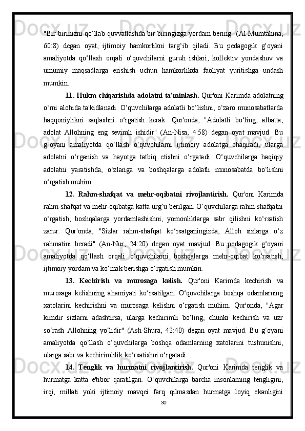 "Bir-birinizni qo‘llab-quvvatlashda bir-biringizga yordam bering" (Al-Mumtahina,
60:8)   degan   oyat,   ijtimoiy   hamkorlikni   targ‘ib   qiladi.   Bu   pedagogik   g‘oyani
amaliyotda   qo‘llash   orqali   o‘quvchilarni   guruh   ishlari,   kollektiv   yondashuv   va
umumiy   maqsadlarga   erishish   uchun   hamkorlikda   faoliyat   yuritishga   undash
mumkin.
11. Hukm chiqarishda adolatni ta'minlash.   Qur'oni  Karimda adolatning
o‘rni alohida ta'kidlanadi. O‘quvchilarga adolatli bo‘lishni, o‘zaro munosabatlarda
haqqoniylikni   saqlashni   o‘rgatish   kerak.   Qur'onda,   "Adolatli   bo‘ling,   albatta,
adolat   Allohning   eng   sevimli   ishidir"   (An-Nisa,   4:58)   degan   oyat   mavjud.   Bu
g‘oyani   amaliyotda   qo‘llash   o‘quvchilarni   ijtimoiy   adolatga   chaqiradi,   ularga
adolatni   o‘rganish   va   hayotga   tatbiq   etishni   o‘rgatadi.   O‘quvchilarga   haqiqiy
adolatni   yaratishda,   o‘zlariga   va   boshqalarga   adolatli   munosabatda   bo‘lishni
o‘rgatish muhim.
12.   Rahm-shafqat   va   mehr-oqibatni   rivojlantirish.   Qur'oni   Karimda
rahm-shafqat va mehr-oqibatga katta urg‘u berilgan. O‘quvchilarga rahm-shafqatni
o‘rgatish,   boshqalarga   yordamlashishni,   yomonliklarga   sabr   qilishni   ko‘rsatish
zarur.   Qur'onda,   "Sizlar   rahm-shafqat   ko‘rsatganingizda,   Alloh   sizlarga   o‘z
rahmatini   beradi"   (An-Nur,   24:20)   degan   oyat   mavjud.   Bu   pedagogik   g‘oyani
amaliyotda   qo‘llash   orqali   o‘quvchilarni   boshqalarga   mehr-oqibat   ko‘rsatish,
ijtimoiy yordam va ko‘mak berishga o‘rgatish mumkin.
13.   Kechirish   va   murosaga   kelish.   Qur'oni   Karimda   kechirish   va
murosaga   kelishning   ahamiyati   ko‘rsatilgan.   O‘quvchilarga   boshqa   odamlarning
xatolarini   kechirishni   va   murosaga   kelishni   o‘rgatish   muhim.   Qur'onda,   "Agar
kimdir   sizlarni   adashtirsa,   ularga   kechirimli   bo‘ling,   chunki   kechirish   va   uzr
so‘rash   Allohning   yo‘lidir"   (Ash-Shura,   42:40)   degan   oyat   mavjud.   Bu   g‘oyani
amaliyotda   qo‘llash   o‘quvchilarga   boshqa   odamlarning   xatolarini   tushunishni,
ularga sabr va kechirimlilik ko‘rsatishni o‘rgatadi.
14.   Tenglik   va   hurmatni   rivojlantirish.   Qur'oni   Karimda   tenglik   va
hurmatga   katta   e'tibor   qaratilgan.   O‘quvchilarga   barcha   insonlarning   tengligini,
irqi,   millati   yoki   ijtimoiy   mavqei   farq   qilmasdan   hurmatga   loyiq   ekanligini
30 