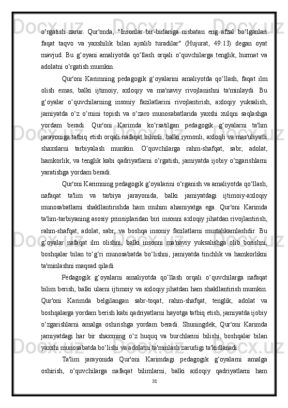o‘rgatish   zarur.   Qur'onda,   "Insonlar   bir-birlariga   nisbatan   eng   afzal   bo‘lganlari
faqat   taqvo   va   yaxshilik   bilan   ajralib   turadilar"   (Hujurat,   49:13)   degan   oyat
mavjud.   Bu   g‘oyani   amaliyotda   qo‘llash   orqali   o‘quvchilarga   tenglik,   hurmat   va
adolatni o‘rgatish mumkin.
Qur'oni   Karimning   pedagogik   g‘oyalarini   amaliyotda   qo‘llash,   faqat   ilm
olish   emas,   balki   ijtimoiy,   axloqiy   va   ma'naviy   rivojlanishni   ta'minlaydi.   Bu
g‘oyalar   o‘quvchilarning   insoniy   fazilatlarini   rivojlantirish,   axloqiy   yuksalish,
jamiyatda   o‘z   o‘rnini   topish   va   o‘zaro   munosabatlarida   yaxshi   xulqni   saqlashga
yordam   beradi.   Qur'oni   Karimda   ko‘rsatilgan   pedagogik   g‘oyalarni   ta'lim
jarayoniga tatbiq etish orqali nafaqat bilimli, balki iymonli, axloqli va mas'uliyatli
shaxslarni   tarbiyalash   mumkin.   O‘quvchilarga   rahm-shafqat,   sabr,   adolat,
hamkorlik,  va  tenglik  kabi  qadriyatlarni   o‘rgatish,  jamiyatda   ijobiy  o‘zgarishlarni
yaratishga yordam beradi.
Qur'oni Karimning pedagogik g‘oyalarini o‘rganish va amaliyotda qo‘llash,
nafaqat   ta'lim   va   tarbiya   jarayonida,   balki   jamiyatdagi   ijtimoiy-axloqiy
munosabatlarni   shakllantirishda   ham   muhim   ahamiyatga   ega.   Qur'oni   Karimda
ta'lim-tarbiyaning asosiy prinsiplaridan biri insonni axloqiy jihatdan rivojlantirish,
rahm-shafqat,   adolat,   sabr,   va   boshqa   insoniy   fazilatlarni   mustahkamlashdir.   Bu
g‘oyalar   nafaqat   ilm   olishni,   balki   insonni   ma'naviy   yuksalishga   olib   borishni,
boshqalar   bilan   to‘g‘ri   munosabatda   bo‘lishni,   jamiyatda   tinchlik   va   hamkorlikni
ta'minlashni maqsad qiladi.
Pedagogik   g‘oyalarni   amaliyotda   qo‘llash   orqali   o‘quvchilarga   nafaqat
bilim berish, balki ularni ijtimoiy va axloqiy jihatdan ham shakllantirish mumkin.
Qur'oni   Karimda   belgilangan   sabr-toqat,   rahm-shafqat,   tenglik,   adolat   va
boshqalarga yordam berish kabi qadriyatlarni hayotga tatbiq etish, jamiyatda ijobiy
o‘zgarishlarni   amalga   oshirishga   yordam   beradi.   Shuningdek,   Qur'oni   Karimda
jamiyatdagi   har   bir   shaxsning   o‘z   huquq   va   burchlarini   bilishi,   boshqalar   bilan
yaxshi munosabatda bo‘lishi va adolatni ta'minlash zarurligi ta'kidlanadi.
Ta'lim   jarayonida   Qur'oni   Karimdagi   pedagogik   g‘oyalarni   amalga
oshirish,   o‘quvchilarga   nafaqat   bilimlarni,   balki   axloqiy   qadriyatlarni   ham
31 