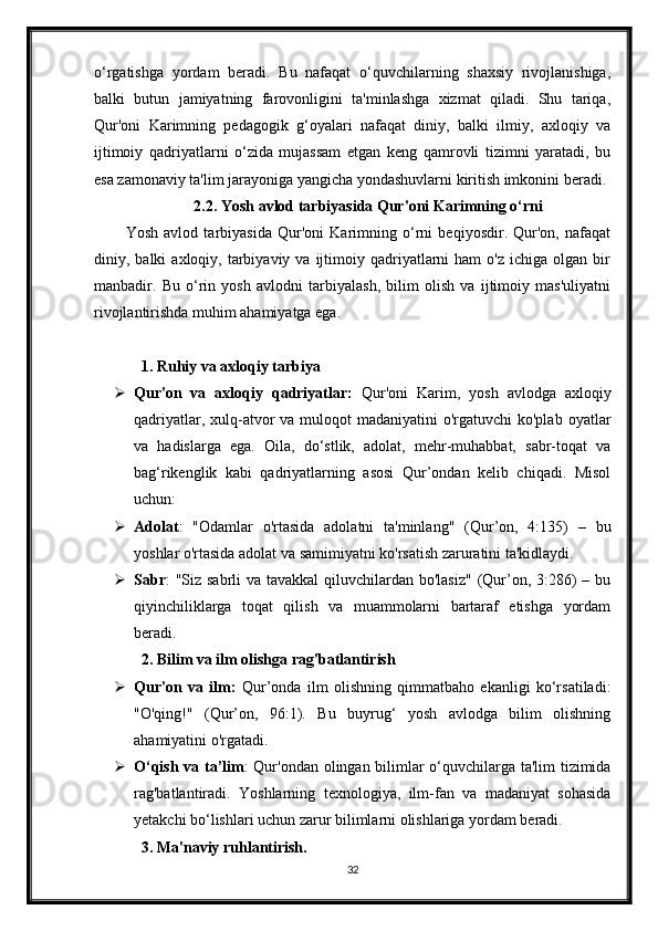 o‘rgatishga   yordam   beradi.   Bu   nafaqat   o‘quvchilarning   shaxsiy   rivojlanishiga,
balki   butun   jamiyatning   farovonligini   ta'minlashga   xizmat   qiladi.   Shu   tariqa,
Qur'oni   Karimning   pedagogik   g‘oyalari   nafaqat   diniy,   balki   ilmiy,   axloqiy   va
ijtimoiy   qadriyatlarni   o‘zida   mujassam   etgan   keng   qamrovli   tizimni   yaratadi,   bu
esa zamonaviy ta'lim jarayoniga yangicha yondashuvlarni kiritish imkonini beradi.
2.2. Yosh avlod tarbiyasida Qur'oni Karimning o‘rni
Yosh   avlod   tarbiyasida   Qur'oni   Karimning   o‘rni   beqiyosdir.   Qur'on,   nafaqat
diniy,  balki   axloqiy,  tarbiyaviy  va  ijtimoiy  qadriyatlarni  ham  o'z   ichiga  olgan  bir
manbadir.   Bu   o‘rin   yosh   avlodni   tarbiyalash,   bilim   olish   va   ijtimoiy   mas'uliyatni
rivojlantirishda muhim ahamiyatga ega.
1. Ruhiy va axloqiy tarbiya
 Qur'on   va   axloqiy   qadriyatlar:   Qur'oni   Karim,   yosh   avlodga   axloqiy
qadriyatlar, xulq-atvor  va  muloqot  madaniyatini  o'rgatuvchi  ko'plab  oyatlar
va   hadislarga   ega.   Oila,   do‘stlik,   adolat,   mehr-muhabbat,   sabr-toqat   va
bag‘rikenglik   kabi   qadriyatlarning   asosi   Qur’ondan   kelib   chiqadi.   Misol
uchun:
 Adolat :   "Odamlar   o'rtasida   adolatni   ta'minlang"   (Qur’on,   4:135)   –   bu
yoshlar o'rtasida adolat va samimiyatni ko'rsatish zaruratini ta'kidlaydi. 
 Sabr : "Siz sabrli va tavakkal  qiluvchilardan bo'lasiz"  (Qur’on, 3:286) – bu
qiyinchiliklarga   toqat   qilish   va   muammolarni   bartaraf   etishga   yordam
beradi.
2. Bilim va ilm olishga rag'batlantirish
 Qur'on   va   ilm:   Qur’onda   ilm   olishning   qimmatbaho   ekanligi   ko‘rsatiladi:
"O'qing!"   (Qur’on,   96:1).   Bu   buyrug‘   yosh   avlodga   bilim   olishning
ahamiyatini o'rgatadi.
 O‘qish va ta’lim : Qur'ondan olingan bilimlar o‘quvchilarga ta'lim tizimida
rag'batlantiradi.   Yoshlarning   texnologiya,   ilm-fan   va   madaniyat   sohasida
yetakchi bo‘lishlari uchun zarur bilimlarni olishlariga yordam beradi.
3. Ma'naviy ruhlantirish.
32 