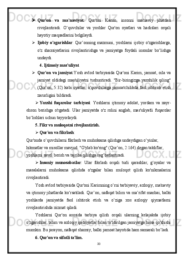  Qur'on   va   ma'naviyat:   Qur'oni   Karim,   insonni   ma'naviy   jihatdan
rivojlantiradi.   O‘quvchilar   va   yoshlar   Qur'on   oyatlari   va   hadislari   orqali
hayotiy maqsadlarini belgilaydi.
 Ijobiy   o'zgarishlar :   Qur’onning   mazmuni,   yoshlarni   ijobiy   o'zgarishlarga,
o'z   shaxsiyatlarini   rivojlantirishga   va   jamiyatga   foydali   insonlar   bo‘lishga
undaydi.
4. Ijtimoiy mas'uliyat
 Qur'on  va  jamiyat :Yosh  avlod  tarbiyasida   Qur'oni   Karim,  jamoat,  oila  va
jamiyat   oldidagi   mas'uliyatni   tushuntiradi.   "Bir-biringizga   yaxshilik   qiling"
(Qur’on, 5:32) kabi oyatlar, o'quvchilarga jamoatchilikda faol ishtirok etish
zarurligini bildiradi.
 Yaxshi   fuqarolar   tarbiyasi :   Yoshlarni   ijtimoiy   adolat,   yordam   va   xayr-
ehson   berishga   o'rgatadi.   Ular   jamiyatda   o'z   rolini   anglab,   mas'uliyatli   fuqarolar
bo‘lishlari uchun tayyorlaydi.
5. Fikr va muloqotni rivojlantirish.
 Qur'on va fikrlash :
Qur'onda o‘quvchilarni fikrlash va muhokama qilishga undaydigan o‘yinlar, 
hikmatlar va misollar mavjud. "O'ylab ko'ring" (Qur’on, 2:164) degan takliflar, 
yoshlarni savol berish va tajriba qilishga rag‘batlantiradi.
 Insoniy   munosabatlar :   Ular   fikrlash   orqali   turli   qarashlar,   g‘oyalar   va
masalalarni   muhokama   qilishda   o'zgalar   bilan   muloqot   qilish   ko'nikmalarini
rivojlantiradi.
Yosh avlod tarbiyasida Qur'oni Karimning o‘rni tarbiyaviy, axloqiy, ma'naviy
va ijtimoiy jihatlarda ko‘rsatiladi. Qur’on, nafaqat bilim va ma’rifat manbai, balki
yoshlarda   jamiyatda   faol   ishtirok   etish   va   o‘ziga   xos   axloqiy   qiymatlarni
rivojlantirishda xizmat qiladi.
Yoshlarni   Qur'on   asosida   tarbiya   qilish   orqali   ularning   kelajakda   ijobiy
o'zgarishlar, bilim va axloqiy qadriyatlar bilan to'ldirilgan jamiyatga hissa qo'shishi
mumkin. Bu jarayon, nafaqat shaxsiy, balki jamoat hayotida ham samarali bo’ladi.
6. Qur'on va sifatli ta'lim.
33 