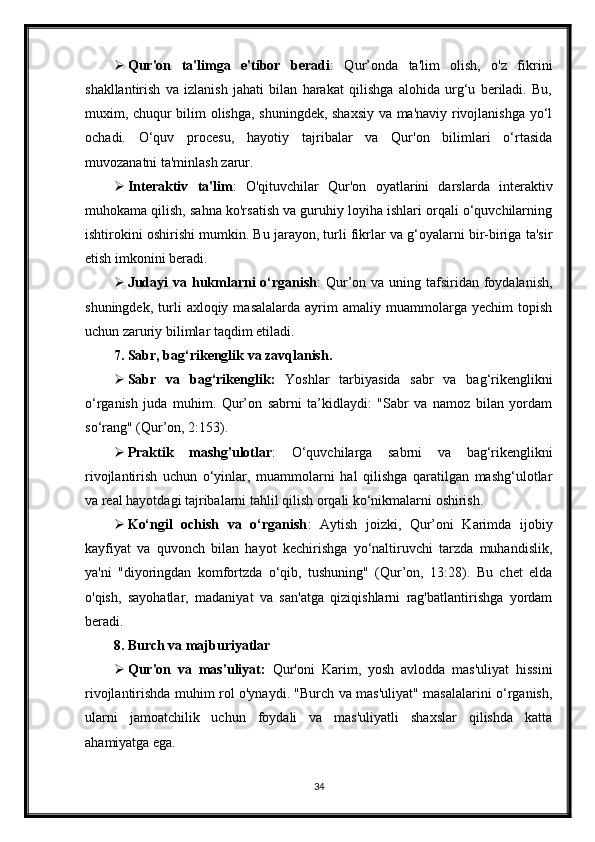  Qur'on   ta'limga   e'tibor   beradi :   Qur’onda   ta'lim   olish,   o'z   fikrini
shakllantirish   va   izlanish   jahati   bilan   harakat   qilishga   alohida   urg‘u   beriladi.   Bu,
muxim, chuqur bilim olishga, shuningdek, shaxsiy va ma'naviy rivojlanishga yo‘l
ochadi.   O‘quv   procesu,   hayotiy   tajribalar   va   Qur'on   bilimlari   o‘rtasida
muvozanatni ta'minlash zarur.
 Interaktiv   ta'lim :   O'qituvchilar   Qur'on   oyatlarini   darslarda   interaktiv
muhokama qilish, sahna ko'rsatish va guruhiy loyiha ishlari orqali o‘quvchilarning
ishtirokini oshirishi mumkin. Bu jarayon, turli fikrlar va g‘oyalarni bir-biriga ta'sir
etish imkonini beradi.
 Judayi  va hukmlarni  o‘rganish : Qur’on va uning tafsiridan foydalanish,
shuningdek,   turli   axloqiy  masalalarda   ayrim   amaliy   muammolarga  yechim   topish
uchun zaruriy bilimlar taqdim etiladi.
7. Sabr, bag‘rikenglik va zavqlanish.
 Sabr   va   bag‘rikenglik:   Yoshlar   tarbiyasida   sabr   va   bag‘rikenglikni
o‘rganish   juda   muhim.   Qur’on   sabrni   ta’kidlaydi:   "Sabr   va   namoz   bilan   yordam
so‘rang" (Qur’on, 2:153).
 Praktik   mashg'ulotlar :   O‘quvchilarga   sabrni   va   bag‘rikenglikni
rivojlantirish   uchun   o‘yinlar,   muammolarni   hal   qilishga   qaratilgan   mashg‘ulotlar
va real hayotdagi tajribalarni tahlil qilish orqali ko‘nikmalarni oshirish.
 Ko‘ngil   ochish   va   o‘rganish :   Aytish   joizki,   Qur’oni   Karimda   ijobiy
kayfiyat   va   quvonch   bilan   hayot   kechirishga   yo‘naltiruvchi   tarzda   muhandislik,
ya'ni   "diyoringdan   komfortzda   o‘qib,   tushuning"   (Qur’on,   13:28).   Bu   chet   elda
o'qish,   sayohatlar,   madaniyat   va   san'atga   qiziqishlarni   rag'batlantirishga   yordam
beradi.
8. Burch va majburiyatlar
 Qur'on   va   mas'uliyat:   Qur'oni   Karim,   yosh   avlodda   mas'uliyat   hissini
rivojlantirishda muhim rol o'ynaydi. "Burch va mas'uliyat" masalalarini o‘rganish,
ularni   jamoatchilik   uchun   foydali   va   mas'uliyatli   shaxslar   qilishda   katta
ahamiyatga ega.
34 