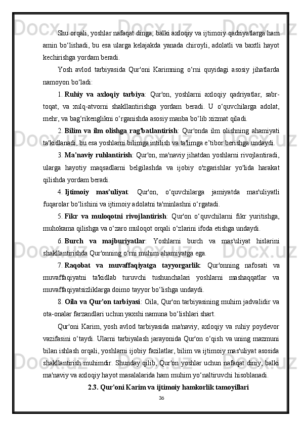 Shu orqali, yoshlar nafaqat dinga, balki axloqiy va ijtimoiy qadriyatlarga ham
amin bo‘lishadi,  bu esa   ularga  kelajakda  yanada  chiroyli,  adolatli  va  baxtli   hayot
kechirishga yordam beradi.
Yosh   avlod   tarbiyasida   Qur'oni   Karimning   o‘rni   quyidagi   asosiy   jihatlarda
namoyon bo‘ladi:
1. Ruhiy   va   axloqiy   tarbiya :   Qur'on,   yoshlarni   axloqiy   qadriyatlar,   sabr-
toqat,   va   xulq-atvorni   shakllantirishga   yordam   beradi.   U   o‘quvchilarga   adolat,
mehr, va bag‘rikenglikni o‘rganishda asosiy manba bo‘lib xizmat qiladi.
2. Bilim   va   ilm   olishga   rag'batlantirish :   Qur'onda   ilm   olishning   ahamiyati
ta'kidlanadi, bu esa yoshlarni bilimga intilish va ta'limga e’tibor berishga undaydi.
3. Ma'naviy ruhlantirish : Qur'on, ma'naviy jihatdan yoshlarni rivojlantiradi,
ularga   hayotiy   maqsadlarni   belgilashda   va   ijobiy   o'zgarishlar   yo'lida   harakat
qilishda yordam beradi.
4. Ijtimoiy   mas'uliyat :   Qur'on,   o‘quvchilarga   jamiyatda   mas'uliyatli
fuqarolar bo‘lishini va ijtimoiy adolatni ta'minlashni o‘rgatadi.
5. Fikr   va   muloqotni   rivojlantirish :   Qur'on   o‘quvchilarni   fikr   yuritishga,
muhokama qilishga va o‘zaro muloqot orqali o‘zlarini ifoda etishga undaydi.
6. Burch   va   majburiyatlar :   Yoshlarni   burch   va   mas'uliyat   hislarini
shakllantirishda Qur'onning o‘rni muhim ahamiyatga ega.
7. Raqobat   va   muvaffaqiyatga   tayyorgarlik :   Qur'onning   nafosati   va
muvaffaqiyatni   ta'kidlab   turuvchi   tushunchalari   yoshlarni   mashaqqatlar   va
muvaffaqiyatsizliklarga doimo tayyor bo‘lishga undaydi.
8. Oila va Qur’on tarbiyasi : Oila, Qur'on tarbiyasining muhim jadvalidir va
ota-onalar farzandlari uchun yaxshi namuna bo‘lishlari shart.
Qur'oni   Karim,   yosh   avlod   tarbiyasida   ma'naviy,   axloqiy   va   ruhiy   poydevor
vazifasini  o‘taydi. Ularni  tarbiyalash jarayonida Qur'on o‘qish va uning mazmuni
bilan ishlash orqali, yoshlarni ijobiy fazilatlar, bilim va ijtimoiy mas'uliyat asosida
shakllantirish muhimdir. Shunday qilib, Qur'on yoshlar uchun nafaqat diniy, balki
ma'naviy va axloqiy hayot masalalarida ham muhim yo‘naltiruvchi hisoblanadi.
2.3. Qur'oni Karim va ijtimoiy hamkorlik tamoyillari
36 