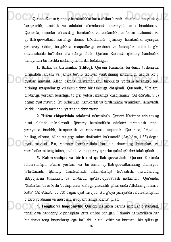 Qur'oni Karim ijtimoiy hamkorlikka katta e'tibor beradi, chunki u jamiyatdagi
barqarorlik,   tinchlik   va   adolatni   ta'minlashda   ahamiyatli   asos   hisoblanadi.
Qur'onda,   insonlar   o‘rtasidagi   hamkorlik   va   birdamlik,   bir-birini   tushunish   va
qo‘llab-quvvatlash   zarurligi   doimo   ta'kidlanadi.   Ijtimoiy   hamkorlik,   ayniqsa,
jamoaviy   ishlar,   birgalikda   maqsadlarga   erishish   va   boshqalar   bilan   to‘g‘ri
munosabatda   bo‘lishni   o‘z   ichiga   oladi.   Qur'oni   Karimda   ijtimoiy   hamkorlik
tamoyillari bir nechta muhim jihatlarda ifodalangan:
1.   Birlik   va   birdamlik   (Ittifoq).   Qur'oni   Karimda,   bir-birini   tushunish,
birgalikda   ishlash   va   jamoa   bo‘lib   faoliyat   yuritishning   muhimligi   haqida   ko‘p
oyatlar   mavjud.   Alloh   barcha   musulmonlarni   bir-biriga   yordam   berishga,   bir-
birining   maqsadlariga   erishish   uchun   birlashishga   chaqiradi.   Qur'onda,   "Sizlarni
bir-biriga   yordam   berishga,   to‘g‘ri   yolda   ishlashga   chaqiraman"   (Al-Ma'ida,   5:2)
degan oyat mavjud. Bu birlashish, hamkorlik va birdamlikni ta'minlash, jamiyatda
kuchli ijtimoiy tarmoqni yaratish uchun zarur.
2.   Hukm   chiqarishda   adolatni   ta'minlash.   Qur'oni   Karimda   adolatning
o‘rni   alohida   ta'kidlanadi.   Ijtimoiy   hamkorlikda   adolatni   ta'minlash   orqali
jamiyatda   tinchlik,   barqarorlik   va   muvozanat   saqlanadi.   Qur'onda,   "Adolatli
bo‘ling, albatta, Alloh sizlarga rahm-shafqatini  ko‘rsatadi" (An-Nisa,  4:58)  degan
oyat   mavjud.   Bu,   ijtimoiy   hamkorlikda   har   bir   shaxsning   huquqlari   va
manfaatlarini teng tutish, adolatli va haqqoniy qarorlar qabul qilishni talab qiladi.
3.   Rahm-shafqat   va   bir-birini   qo‘llab-quvvatlash.   Qur'oni   Karimda
rahm-shafqat,   o‘zaro   yordam   va   bir-birini   qo‘llab-quvvatlashning   ahamiyati
ta'kidlanadi.   Ijtimoiy   hamkorlikda   rahm-shafqat   ko‘rsatish,   insonlarning
ehtiyojlarini   tushunish   va   bir-birini   qo‘llab-quvvatlash   muhimdir.   Qur'onda,
"Sizlardan biror kishi boshqa biror kishiga yaxshilik qilsa, unda Allohning rahmati
katta" (Al-Ahzab, 33:70) degan oyat mavjud. Bu g‘oya jamiyatda rahm-shafqatni,
o‘zaro yordamni va murosani rivojlantirishga xizmat qiladi.
4.   Tenglik   va   haqqoniylik.   Qur'oni   Karimda   barcha   insonlar   o‘rtasidagi
tenglik   va   haqqoniylik   prinsipiga   katta   e'tibor   berilgan.   Ijtimoiy   hamkorlikda   har
bir   shaxs   teng   huquqlarga   ega   bo‘lishi,   o‘zini   erkin   va   hurmatli   his   qilishiga
37 