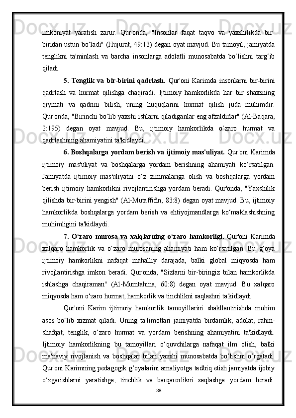 imkoniyat   yaratish   zarur.   Qur'onda,   "Insonlar   faqat   taqvo   va   yaxshilikda   bir-
biridan ustun bo‘ladi" (Hujurat, 49:13) degan oyat mavjud. Bu tamoyil, jamiyatda
tenglikni   ta'minlash   va   barcha   insonlarga   adolatli   munosabatda   bo‘lishni   targ‘ib
qiladi.
5.   Tenglik   va   bir-birini   qadrlash.   Qur'oni   Karimda   insonlarni   bir-birini
qadrlash   va   hurmat   qilishga   chaqiradi.   Ijtimoiy   hamkorlikda   har   bir   shaxsning
qiymati   va   qadrini   bilish,   uning   huquqlarini   hurmat   qilish   juda   muhimdir.
Qur'onda, "Birinchi bo‘lib yaxshi ishlarni qiladiganlar eng afzaldirlar" (Al-Baqara,
2:195)   degan   oyat   mavjud.   Bu,   ijtimoiy   hamkorlikda   o‘zaro   hurmat   va
qadrlashning ahamiyatini ta'kidlaydi.
6. Boshqalarga yordam berish va ijtimoiy mas'uliyat.   Qur'oni  Karimda
ijtimoiy   mas'uliyat   va   boshqalarga   yordam   berishning   ahamiyati   ko‘rsatilgan.
Jamiyatda   ijtimoiy   mas'uliyatni   o‘z   zimmalariga   olish   va   boshqalarga   yordam
berish   ijtimoiy   hamkorlikni   rivojlantirishga   yordam   beradi.   Qur'onda,   "Yaxshilik
qilishda bir-birini yengish" (Al-Mutaffifin, 83:8) degan oyat mavjud. Bu, ijtimoiy
hamkorlikda   boshqalarga   yordam   berish   va   ehtiyojmandlarga   ko‘maklashishning
muhimligini ta'kidlaydi.
7.   O‘zaro   murosa   va   xalqlarning   o‘zaro   hamkorligi.   Qur'oni   Karimda
xalqaro   hamkorlik   va   o‘zaro   murosaning   ahamiyati   ham   ko‘rsatilgan.   Bu   g‘oya
ijtimoiy   hamkorlikni   nafaqat   mahalliy   darajada,   balki   global   miqyosda   ham
rivojlantirishga   imkon   beradi.   Qur'onda,   "Sizlarni   bir-biringiz   bilan   hamkorlikda
ishlashga   chaqiraman"   (Al-Mumtahina,   60:8)   degan   oyat   mavjud.   Bu   xalqaro
miqyosda ham o‘zaro hurmat, hamkorlik va tinchlikni saqlashni ta'kidlaydi.
Qur'oni   Karim   ijtimoiy   hamkorlik   tamoyillarini   shakllantirishda   muhim
asos   bo‘lib   xizmat   qiladi.   Uning   ta'limotlari   jamiyatda   birdamlik,   adolat,   rahm-
shafqat,   tenglik,   o‘zaro   hurmat   va   yordam   berishning   ahamiyatini   ta'kidlaydi.
Ijtimoiy   hamkorlikning   bu   tamoyillari   o‘quvchilarga   nafaqat   ilm   olish,   balki
ma'naviy   rivojlanish   va   boshqalar   bilan   yaxshi   munosabatda   bo‘lishni   o‘rgatadi.
Qur'oni Karimning pedagogik g‘oyalarini amaliyotga tadbiq etish jamiyatda ijobiy
o‘zgarishlarni   yaratishga,   tinchlik   va   barqarorlikni   saqlashga   yordam   beradi.
38 