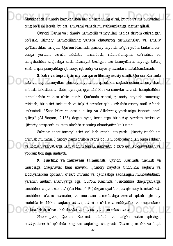Shuningdek, ijtimoiy hamkorlikda har bir insonning o‘rni, huquq va majburiyatlari
teng bo‘lishi kerak, bu esa jamiyatni yanada mustahkamlashga xizmat qiladi.
Qur'oni Karim va ijtimoiy hamkorlik tamoyillari haqida davom ettiradigan
bo‘lsak,   ijtimoiy   hamkorlikning   yanada   chuqurroq   tushunchalari   va   amaliy
qo‘llanishlari mavjud. Qur'oni Karimda ijtimoiy hayotda to‘g‘ri yo‘lni tanlash, bir-
biriga   yordam   berish,   adolatni   ta'minlash,   rahm-shafqatni   ko‘rsatish   va
hamjihatlikni   saqlashga   katta   ahamiyat   berilgan.   Bu   tamoyillarni   hayotga   tatbiq
etish orqali jamiyatdagi ijtimoiy, iqtisodiy va siyosiy tizimlar mustahkamlanadi.
8. Sabr va toqat: ijtimoiy barqarorlikning asosiy omili.  Qur'oni Karimda
sabr va toqat tamoyillari ijtimoiy hayotda barqarorlikni saqlash uchun zaruriy shart
sifatida ta'kidlanadi. Sabr, ayniqsa, qiyinchiliklar va sinovlar davrida hamjihatlikni
ta'minlashda   muhim   o‘rin   tutadi.   Qur'onda   sabrni,   ijtimoiy   hayotda   murosaga
erishish, bir-birini tushunish va to‘g‘ri qarorlar qabul qilishda asosiy omil sifatida
ko‘rsatadi.   "Sabr   bilan   muomala   qiling   va   Allohning   yordamiga   ishonch   hosil
qiling"   (Al-Baqara,   2:153)   degan   oyat,   insonlarga   bir-biriga   yordam   berish   va
ijtimoiy barqarorlikni ta'minlashda sabrning ahamiyatini ko‘rsatadi.
Sabr   va   toqat   tamoyillarini   qo‘llash   orqali   jamiyatda   ijtimoiy   tinchlikka
erishish mumkin. Ijtimoiy hamkorlikda sabrli bo‘lish, boshqalar bilan birga ishlash
va noxush vaziyatlarga ham yechim topish, jamiyatni o‘zaro qo‘llab-quvvatlash va
yordam berishga undaydi.
9.   Tinchlik   va   murosani   ta'minlash.   Qur'oni   Karimda   tinchlik   va
murosaga   chaqiruvlar   ham   mavjud.   Ijtimoiy   hayotda   tinchlikni   saqlash   va
ziddiyatlardan   qochish,   o‘zaro   hurmat   va   qadrlashga   asoslangan   munosabatlarni
yaratish   muhim   ahamiyatga   ega.   Qur'oni   Karimda   "Tinchlikka   chaqirganlarga
tinchlikni taqdim etamiz" (An-Nisa, 4:94) degan oyat bor, bu ijtimoiy hamkorlikda
tinchlikni,   o‘zaro   hurmatni,   va   murosani   ta'minlashga   xizmat   qiladi.   Ijtimoiy
muhitda   tinchlikni   saqlash   uchun,   odamlar   o‘rtasida   ziddiyatlar   va   mojarolarni
bartaraf etish, o‘zaro kelishuvlar va murosa yullarini izlash zarur.
Shuningdek,   Qur'oni   Karimda   adolatli   va   to‘g‘ri   hukm   qilishga,
ziddiyatlarni   hal   qilishda   tenglikni   saqlashga   chaqiradi.   "Zulm   qilmaslik   va   faqat
39 