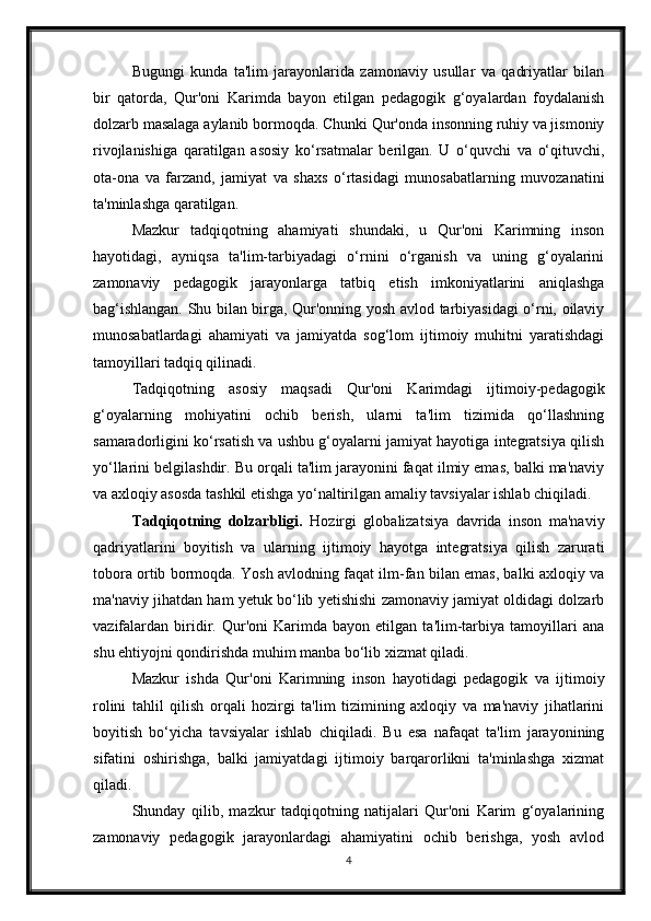 Bugungi   kunda   ta'lim   jarayonlarida   zamonaviy   usullar   va   qadriyatlar   bilan
bir   qatorda,   Qur'oni   Karimda   bayon   etilgan   pedagogik   g‘oyalardan   foydalanish
dolzarb masalaga aylanib bormoqda. Chunki Qur'onda insonning ruhiy va jismoniy
rivojlanishiga   qaratilgan   asosiy   ko‘rsatmalar   berilgan.   U   o‘quvchi   va   o‘qituvchi,
ota-ona   va   farzand,   jamiyat   va   shaxs   o‘rtasidagi   munosabatlarning   muvozanatini
ta'minlashga qaratilgan.
Mazkur   tadqiqotning   ahamiyati   shundaki,   u   Qur'oni   Karimning   inson
hayotidagi,   ayniqsa   ta'lim-tarbiyadagi   o‘rnini   o‘rganish   va   uning   g‘oyalarini
zamonaviy   pedagogik   jarayonlarga   tatbiq   etish   imkoniyatlarini   aniqlashga
bag‘ishlangan. Shu bilan birga, Qur'onning yosh avlod tarbiyasidagi o‘rni, oilaviy
munosabatlardagi   ahamiyati   va   jamiyatda   sog‘lom   ijtimoiy   muhitni   yaratishdagi
tamoyillari tadqiq qilinadi.
Tadqiqotning   asosiy   maqsadi   Qur'oni   Karimdagi   ijtimoiy-pedagogik
g‘oyalarning   mohiyatini   ochib   berish,   ularni   ta'lim   tizimida   qo‘llashning
samaradorligini ko‘rsatish va ushbu g‘oyalarni jamiyat hayotiga integratsiya qilish
yo‘llarini belgilashdir. Bu orqali ta'lim jarayonini faqat ilmiy emas, balki ma'naviy
va axloqiy asosda tashkil etishga yo‘naltirilgan amaliy tavsiyalar ishlab chiqiladi.
Tadqiqotning   dolzarbligi.   Hozirgi   globalizatsiya   davrida   inson   ma'naviy
qadriyatlarini   boyitish   va   ularning   ijtimoiy   hayotga   integratsiya   qilish   zarurati
tobora ortib bormoqda. Yosh avlodning faqat ilm-fan bilan emas, balki axloqiy va
ma'naviy jihatdan ham yetuk bo‘lib yetishishi zamonaviy jamiyat oldidagi dolzarb
vazifalardan   biridir.   Qur'oni   Karimda   bayon   etilgan   ta'lim-tarbiya   tamoyillari   ana
shu ehtiyojni qondirishda muhim manba bo‘lib xizmat qiladi.
Mazkur   ishda   Qur'oni   Karimning   inson   hayotidagi   pedagogik   va   ijtimoiy
rolini   tahlil   qilish   orqali   hozirgi   ta'lim   tizimining   axloqiy   va   ma'naviy   jihatlarini
boyitish   bo‘yicha   tavsiyalar   ishlab   chiqiladi.   Bu   esa   nafaqat   ta'lim   jarayonining
sifatini   oshirishga,   balki   jamiyatdagi   ijtimoiy   barqarorlikni   ta'minlashga   xizmat
qiladi.
Shunday   qilib,   mazkur   tadqiqotning   natijalari   Qur'oni   Karim   g‘oyalarining
zamonaviy   pedagogik   jarayonlardagi   ahamiyatini   ochib   berishga,   yosh   avlod
4 