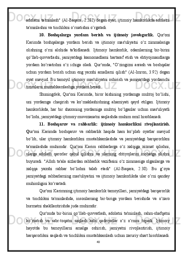 adolatni ta'minlash" (Al-Baqara, 2:282) degan oyat, ijtimoiy hamkorlikda adolatni
ta'minlashni va tinchlikni o‘rnatishni o‘rgatadi.
10.   Boshqalarga   yordam   berish   va   ijtimoiy   javobgarlik.   Qur'oni
Karimda   boshqalarga   yordam   berish   va   ijtimoiy   mas'uliyatni   o‘z   zimmalariga
olishning   o‘rni   alohida   ta'kidlanadi.   Ijtimoiy   hamkorlik,   odamlarning   bir-birini
qo‘llab-quvvatlashi, jamiyatdagi kamomadlarni bartaraf etish va ehtiyojmandlarga
yordam   ko‘rsatishni   o‘z   ichiga   oladi.   Qur'onda,   "O‘zingizni   asrash   va   boshqalar
uchun   yordam   berish   uchun   eng   yaxshi   amallarni   qilish"   (Al-Imron,   3:92)   degan
oyat mavjud. Bu tamoyil  ijtimoiy mas'uliyatni  oshirish va jamiyatdagi yordamchi
tizimlarni mustahkamlashga yordam beradi.
Shuningdek,   Qur'oni   Karimda,   biror   kishining   yordamga   muhtoj   bo‘lishi,
uni   yordamga   chaqirish   va   ko‘maklashishning   ahamiyati   qayd   etilgan.   Ijtimoiy
hamkorlikda,   har   bir   shaxsning   yordamiga   muhtoj   bo‘lganlar   uchun   mas'uliyatli
bo‘lishi, jamiyatdagi ijtimoiy muvozanatni saqlashda muhim omil hisoblanadi.
11.   Boshqaruv   va   rahbarlik:   ijtimoiy   hamkorlikni   rivojlantirish.
Q ur'oni   Karimda   boshqaruv   va   rahbarlik   haqida   ham   ko‘plab   oyatlar   mavjud
bo‘lib,   ular   ijtimoiy   hamkorlikni   mustahkamlashda   va   jamiyatdagi   barqarorlikni
ta'minlashda   muhimdir.   Qur'oni   Karim   rahbarlarga   o‘z   xalqiga   xizmat   qilishni,
ularga   adolatli   qarorlar   qabul   qilishni   va   ularning   ehtiyojlarini   inobatga   olishni
buyuradi. "Alloh ta'ala sizlardan rahbarlik vazifasini o‘z zimmasiga olganlarga va
xalqqa   yaxshi   rahbar   bo‘lishni   talab   etadi"   (Al-Baqara,   2:30).   Bu   g‘oya
jamiyatdagi rahbarlarning mas'uliyatini va ijtimoiy hamkorlikda ular o‘rni qanday
muhimligini ko‘rsatadi.
Qur'oni Karimning ijtimoiy hamkorlik tamoyillari, jamiyatdagi barqarorlik
va   tinchlikni   ta'minlashda,   insonlarning   bir-biriga   yordam   berishida   va   o‘zaro
hurmatni shakllantirishda juda muhimdir.
Qur'onda  bir-birini  qo‘llab-quvvatlash,  adolatni  ta'minlash,  rahm-shafqatni
ko‘rsatish   va   sabr-toqatni   saqlash   kabi   qadriyatlar   o‘z   o‘rnini   topadi.   Ijtimoiy
hayotda   bu   tamoyillarni   amalga   oshirish,   jamiyatni   rivojlantirish,   ijtimoiy
barqarorlikni saqlash va tinchlikni mustahkamlash uchun zaruriy shart hisoblanadi.
40 