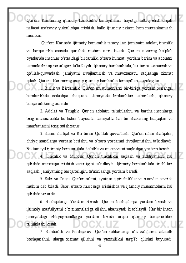 Qur'oni   Karimning   ijtimoiy   hamkorlik   tamoyillarini   hayotga   tatbiq   etish   orqali
nafaqat  ma'naviy yuksalishga  erishish,  balki  ijtimoiy tizimni  ham  mustahkamlash
mumkin.
  Qur'oni Karimda ijtimoiy hamkorlik tamoyillari jamiyatni adolat, tinchlik
va   barqarorlik   asosida   qurishda   muhim   o‘rin   tutadi.   Qur'on   o‘zining   ko‘plab
oyatlarida insonlar o‘rtasidagi birdamlik, o‘zaro hurmat, yordam berish va adolatni
ta'minlashning zarurligini ta'kidlaydi. Ijtimoiy hamkorlikda, bir-birini tushunish va
qo‘llab-quvvatlash,   jamiyatni   rivojlantirish   va   muvozanatni   saqlashga   xizmat
qiladi. Qur'oni Karimning asosiy ijtimoiy hamkorlik tamoyillari quyidagilar:
1. Birlik va Birdamlik:  Qur'on musulmonlarni  bir-biriga yordam  berishga,
hamkorlikda   ishlashga   chaqiradi.   Jamiyatda   birdamlikni   ta'minlash,   ijtimoiy
barqarorlikning asosidir.
2.   Adolat   va   Tenglik:   Qur'on   adolatni   ta'minlashni   va   barcha   insonlarga
teng   munosabatda   bo‘lishni   buyuradi.   Jamiyatda   har   bir   shaxsning   huquqlari   va
manfaatlarini teng tutish zarur.
3.   Rahm-shafqat   va   Bir-birini   Qo‘llab-quvvatlash:   Qur'on   rahm-shafqatni,
ehtiyojmandlarga yordam berishni  va o‘zaro yordamni  rivojlantirishni  ta'kidlaydi.
Bu tamoyil ijtimoiy hamkorlikda do‘stlik va muruvvatni saqlashga yordam beradi.
4.   Tinchlik   va   Murosa:   Qur'on   tinchlikni   saqlash   va   ziddiyatlarni   hal
qilishda   murosaga   erishish   zarurligini   ta'kidlaydi.   Ijtimoiy   hamkorlikda   tinchlikni
saqlash, jamiyatning barqarorligini ta'minlashga yordam beradi.
5. Sabr va Toqat: Qur'on sabrni, ayniqsa qiyinchiliklar va sinovlar davrida
muhim deb biladi. Sabr, o‘zaro murosaga erishishda va ijtimoiy muammolarni hal
qilishda zarurdir.
6.   Boshqalarga   Yordam   Berish:   Qur'on   boshqalarga   yordam   berish   va
ijtimoiy mas'uliyatni o‘z zimmalariga olishni ahamiyatli hisoblaydi. Har bir inson
jamiyatdagi   ehtiyojmandlarga   yordam   berish   orqali   ijtimoiy   barqarorlikni
ta'minlashi kerak.
7.   Rahbarlik   va   Boshqaruv:   Qur'on   rahbarlarga   o‘z   xalqlarini   adolatli
boshqarishni,   ularga   xizmat   qilishni   va   yaxshilikni   targ‘ib   qilishni   buyuradi.
41 