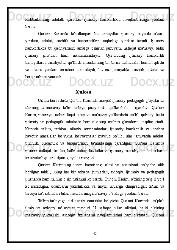 Rahbarlarning   adolatli   qarorlari   ijtimoiy   hamkorlikni   rivojlantirishga   yordam
beradi.
Qur'oni   Karimda   ta'kidlangan   bu   tamoyillar   ijtimoiy   hayotda   o‘zaro
yordam,   adolat,   tinchlik   va   barqarorlikni   saqlashga   yordam   beradi.   Ijtimoiy
hamkorlikda   bu   qadriyatlarni   amalga   oshirish   jamiyatni   nafaqat   ma'naviy,   balki
ijtimoiy   jihatdan   ham   mustahkamlaydi.   Qur'onning   ijtimoiy   hamkorlik
tamoyillarini amaliyotda qo‘llash, insonlarning bir-birini tushunishi, hurmat qilishi
va   o‘zaro   yordam   berishini   ta'minlaydi,   bu   esa   jamiyatda   tinchlik,   adolat   va
barqarorlikni yaratadi.
                                     Xulosa
Ushbu kurs ishida Qur'oni Karimda mavjud ijtimoiy-pedagogik g‘oyalar va
ularning   zamonaviy   ta'lim-tarbiya   jarayonida   qo‘llanilishi   o‘rganildi.   Qur'oni
Karim, insoniyat  uchun faqat  diniy va ma'naviy yo‘lboshchi  bo‘lib qolmay, balki
ijtimoiy   va   pedagogik   sohalarda   ham   o‘zining   muhim   g‘oyalarini   taqdim   etadi.
Kitobda   ta'lim,   tarbiya,   oilaviy   munosabatlar,   ijtimoiy   hamkorlik   va   boshqa
hayotiy   masalalar   bo‘yicha   ko‘rsatmalar   mavjud   bo‘lib,   ular   jamiyatda   adolat,
tinchlik,   birdamlik   va   barqarorlikni   ta'minlashga   qaratilgan.   Qur'oni   Karimda
insonni nafaqat ilm-fan, balki axloq, fazilatlar va ijtimoiy mas'uliyatlar  bilan ham
tarbiyalashga qaratilgan g‘oyalar mavjud.
Qur'oni   Karimning   inson   hayotidagi   o‘rni   va   ahamiyati   bo‘yicha   olib
borilgan   tahlil,   uning   har   bir   sohada,   jumladan,   axloqiy,   ijtimoiy   va   pedagogik
jihatlarda ham muhim o‘rin tutishini ko‘rsatdi. Qur'oni Karim, o‘zining to‘g‘ri yo‘l
ko‘rsatadigan,   odamlarni   yaxshilikka   va   hayrli   ishlarga   chaqiradigan   ta'lim   va
tarbiya ko‘rsatmalari bilan insonlarning ma'naviy o‘sishiga yordam beradi.
Ta'lim-tarbiyaga   oid   asosiy   qarashlar   bo‘yicha   Qur'oni   Karimda   ko‘plab
ilmiy   va   axloqiy   ta'limotlar   mavjud.   U   nafaqat   bilim   olishni,   balki   o‘zining
ma'naviy   yuksalishi,   axloqiy   fazilatlarni   rivojlantirishni   ham   o‘rgatadi.   Qur'oni
42 