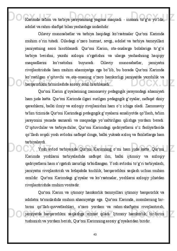 Karimda   ta'lim   va   tarbiya   jarayonining   yagona   maqsadi   -   insonni   to‘g‘ri   yo‘lda,
adolat va rahm-shafqat bilan yashashga undashdir.
Oilaviy   munosabatlar   va   tarbiya   haqidagi   ko‘rsatmalar   Qur'oni   Karimda
muhim   o‘rin   tutadi.   Oiladagi   o‘zaro   hurmat,   sevgi,   adolat   va   tarbiya   tamoyillari
jamiyatning   asosi   hisoblanadi.   Qur'oni   Karim,   ota-onalarga   bolalariga   to‘g‘ri
tarbiya   berishni,   yaxshi   axloqni   o‘rgatishni   va   ularga   yashashning   haqiqiy
maqsadlarini   ko‘rsatishni   buyuradi.   Oilaviy   munosabatlar,   jamiyatni
rivojlantirishda   ham   muhim   ahamiyatga   ega   bo‘lib,   bu   borada   Qur'oni   Karimda
ko‘rsatilgan   o‘qituvchi   va   ota-onaning   o‘zaro   hamkorligi   jamiyatda   yaxshilik   va
barqarorlikni ta'minlashda asosiy omil hisoblanadi.
Qur'oni   Karim   g‘oyalarining   zamonaviy   pedagogik   jarayondagi   ahamiyati
ham juda katta. Qur'oni Karimda ilgari surilgan pedagogik g‘oyalar, nafaqat diniy
qarashlarni, balki ilmiy va axloqiy rivojlanishni ham  o‘z ichiga oladi. Zamonaviy
ta'lim tizimida Qur'oni Karimdagi pedagogik g‘oyalarni amaliyotda qo‘llash, ta'lim
jarayonini   yanada   samarali   va   maqsadga   yo‘naltirilgan   qilishga   yordam   beradi.
O‘qituvchilar   va   tarbiyachilar,   Qur'oni   Karimdagi   qadriyatlarni   o‘z   faoliyatlarida
qo‘llash orqali yosh avlodni nafaqat ilmga, balki yuksak axloq va fazilatlarga ham
tarbiyalaydi.
Yosh   avlod   tarbiyasida   Qur'oni   Karimning   o‘rni   ham   juda   katta.   Qur'oni
Karimda   yoshlarni   tarbiyalashda   nafaqat   ilm,   balki   ijtimoiy   va   axloqiy
qadriyatlarni ham o‘rgatish zarurligi ta'kidlangan. Yosh avlodni to‘g‘ri tarbiyalash,
jamiyatni   rivojlantirish   va   kelajakda   tinchlik,   barqarorlikni   saqlash   uchun   muhim
omildir.   Qur'oni   Karimdagi   g‘oyalar   va   ko‘rsatmalar,   yoshlarni   axloqiy   jihatdan
rivojlantirishda muhim vositadir.
Qur'oni   Karim   va   ijtimoiy   hamkorlik   tamoyillari   ijtimoiy   barqarorlik   va
adolatni   ta'minlashda   muhim   ahamiyatga   ega.   Qur'oni   Karimda,  insonlarning   bir-
birini   qo‘llab-quvvatlashlari,   o‘zaro   yordam   va   rahm-shafqatni   rivojlantirish,
jamiyatda   barqarorlikni   saqlashga   xizmat   qiladi.   Ijtimoiy   hamkorlik,   bir-birini
tushunish va yordam berish, Qur'oni Karimning asosiy g‘oyalaridan biridir.
43 