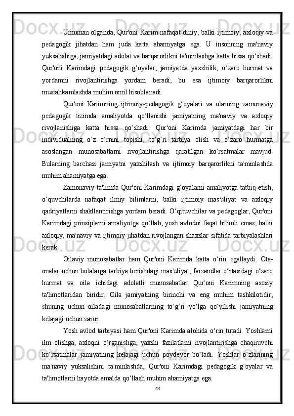Umuman olganda, Qur'oni Karim nafaqat  diniy, balki ijtimoiy, axloqiy va
pedagogik   jihatdan   ham   juda   katta   ahamiyatga   ega.   U   insonning   ma'naviy
yuksalishiga, jamiyatdagi adolat va barqarorlikni ta'minlashga katta hissa qo‘shadi.
Qur'oni   Karimdagi   pedagogik   g‘oyalar,   jamiyatda   yaxshilik,   o‘zaro   hurmat   va
yordamni   rivojlantirishga   yordam   beradi,   bu   esa   ijtimoiy   barqarorlikni
mustahkamlashda muhim omil hisoblanadi.
Qur'oni   Karimning   ijtimoiy-pedagogik   g‘oyalari   va   ularning   zamonaviy
pedagogik   tizimda   amaliyotda   qo‘llanishi   jamiyatning   ma'naviy   va   axloqiy
rivojlanishiga   katta   hissa   qo‘shadi.   Qur'oni   Karimda   jamiyatdagi   har   bir
individualning   o‘z   o‘rnini   topishi,   to‘g‘ri   tarbiya   olish   va   o‘zaro   hurmatga
asoslangan   munosabatlarni   rivojlantirishga   qaratilgan   ko‘rsatmalar   mavjud.
Bularning   barchasi   jamiyatni   yaxshilash   va   ijtimoiy   barqarorlikni   ta'minlashda
muhim ahamiyatga ega.
Zamonaviy ta'limda Qur'oni  Karimdagi g‘oyalarni amaliyotga tatbiq etish,
o‘quvchilarda   nafaqat   ilmiy   bilimlarni,   balki   ijtimoiy   mas'uliyat   va   axloqiy
qadriyatlarni shakllantirishga yordam beradi. O‘qituvchilar va pedagoglar, Qur'oni
Karimdagi  prinsiplarni amaliyotga qo‘llab, yosh avlodni faqat  bilimli  emas, balki
axloqiy, ma'naviy va ijtimoiy jihatdan rivojlangan shaxslar sifatida tarbiyalashlari
kerak.
Oilaviy   munosabatlar   ham   Qur'oni   Karimda   katta   o‘rin   egallaydi.   Ota-
onalar uchun bolalarga tarbiya berishdagi mas'uliyat, farzandlar o‘rtasidagi o‘zaro
hurmat   va   oila   ichidagi   adolatli   munosabatlar   Qur'oni   Karimning   asosiy
ta'limotlaridan   biridir.   Oila   jamiyatning   birinchi   va   eng   muhim   tashkilotidir,
shuning   uchun   oiladagi   munosabatlarning   to‘g‘ri   yo‘lga   qo‘yilishi   jamiyatning
kelajagi uchun zarur.
Yosh avlod tarbiyasi ham Qur'oni Karimda alohida o‘rin tutadi. Yoshlarni
ilm   olishga,   axloqni   o‘rganishga,   yaxshi   fazilatlarni   rivojlantirishga   chaqiruvchi
ko‘rsatmalar   jamiyatning   kelajagi   uchun   poydevor   bo‘ladi.   Yoshlar   o‘zlarining
ma'naviy   yuksalishini   ta'minlashda,   Qur'oni   Karimdagi   pedagogik   g‘oyalar   va
ta'limotlarni hayotda amalda qo‘llash muhim ahamiyatga ega.
44 