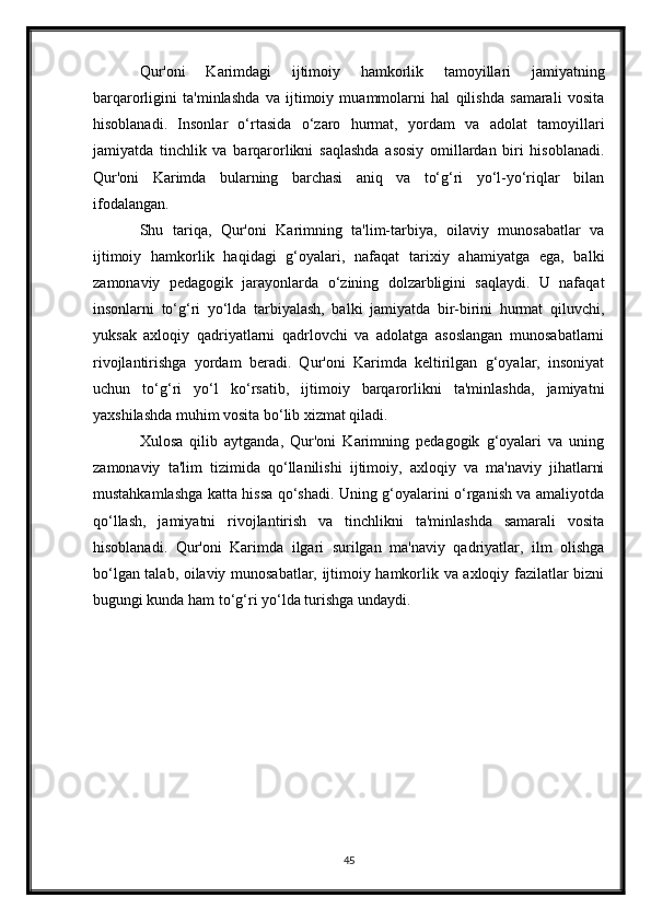 Qur'oni   Karimdagi   ijtimoiy   hamkorlik   tamoyillari   jamiyatning
barqarorligini   ta'minlashda   va   ijtimoiy   muammolarni   hal   qilishda   samarali   vosita
hisoblanadi.   Insonlar   o‘rtasida   o‘zaro   hurmat,   yordam   va   adolat   tamoyillari
jamiyatda   tinchlik   va   barqarorlikni   saqlashda   asosiy   omillardan   biri   hisoblanadi.
Qur'oni   Karimda   bularning   barchasi   aniq   va   to‘g‘ri   yo‘l-yo‘riqlar   bilan
ifodalangan.
Shu   tariqa,   Qur'oni   Karimning   ta'lim-tarbiya,   oilaviy   munosabatlar   va
ijtimoiy   hamkorlik   haqidagi   g‘oyalari,   nafaqat   tarixiy   ahamiyatga   ega,   balki
zamonaviy   pedagogik   jarayonlarda   o‘zining   dolzarbligini   saqlaydi.   U   nafaqat
insonlarni   to‘g‘ri   yo‘lda   tarbiyalash,   balki   jamiyatda   bir-birini   hurmat   qiluvchi,
yuksak   axloqiy   qadriyatlarni   qadrlovchi   va   adolatga   asoslangan   munosabatlarni
rivojlantirishga   yordam   beradi.   Qur'oni   Karimda   keltirilgan   g‘oyalar,   insoniyat
uchun   to‘g‘ri   yo‘l   ko‘rsatib,   ijtimoiy   barqarorlikni   ta'minlashda,   jamiyatni
yaxshilashda muhim vosita bo‘lib xizmat qiladi.
Xulosa   qilib   aytganda,   Qur'oni   Karimning   pedagogik   g‘oyalari   va   uning
zamonaviy   ta'lim   tizimida   qo‘llanilishi   ijtimoiy,   axloqiy   va   ma'naviy   jihatlarni
mustahkamlashga katta hissa qo‘shadi. Uning g‘oyalarini o‘rganish va amaliyotda
qo‘llash,   jamiyatni   rivojlantirish   va   tinchlikni   ta'minlashda   samarali   vosita
hisoblanadi.   Qur'oni   Karimda   ilgari   surilgan   ma'naviy   qadriyatlar,   ilm   olishga
bo‘lgan talab, oilaviy munosabatlar, ijtimoiy hamkorlik va axloqiy fazilatlar bizni
bugungi kunda ham to‘g‘ri yo‘lda turishga undaydi.
45 