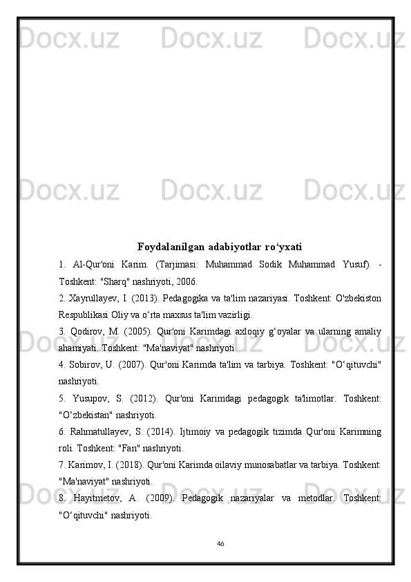 Foydalanilgan adabiyotlar ro‘yxati
1.   Al-Qur'oni   Karim.   (Tarjimasi:   Muhammad   Sodik   Muhammad   Yusuf).   -
Toshkent: "Sharq" nashriyoti, 2006.
2. Xayrullayev, I. (2013). Pedagogika va ta'lim  nazariyasi. Toshkent:  O'zbekiston
Respublikasi Oliy va o‘rta maxsus ta'lim vazirligi.
3.   Qodirov,   M.   (2005).   Qur'oni   Karimdagi   axloqiy   g‘oyalar   va   ularning   amaliy
ahamiyati. Toshkent: "Ma'naviyat" nashriyoti.
4. Sobirov, U. (2007). Qur'oni  Karimda ta'lim  va tarbiya. Toshkent:  "O‘qituvchi"
nashriyoti.
5.   Yusupov,   S.   (2012).   Qur'oni   Karimdagi   pedagogik   ta'limotlar.   Toshkent:
"O‘zbekistan" nashriyoti.
6.   Rahmatullayev,   S.   (2014).   Ijtimoiy   va   pedagogik   tizimda   Qur'oni   Karimning
roli. Toshkent: "Fan" nashriyoti.
7. Karimov, I. (2018). Qur'oni Karimda oilaviy munosabatlar va tarbiya. Toshkent:
"Ma'naviyat" nashriyoti.
8.   Hayitmetov,   A.   (2009).   Pedagogik   nazariyalar   va   metodlar.   Toshkent:
"O‘qituvchi" nashriyoti.
46 