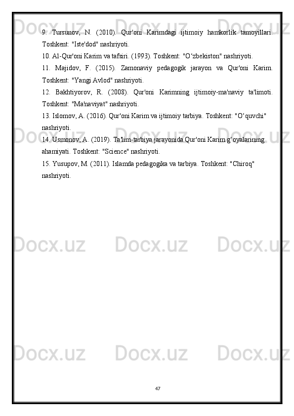 9.   Tursunov,   N.   (2010).   Qur'oni   Karimdagi   ijtimoiy   hamkorlik   tamoyillari.
Toshkent: "Iste'dod" nashriyoti.
10. Al-Qur'oni Karim va tafsiri. (1993). Toshkent: "O‘zbekiston" nashriyoti.
11.   Majidov,   F.   (2015).   Zamonaviy   pedagogik   jarayon   va   Qur'oni   Karim.
Toshkent: "Yangi Avlod" nashriyoti.
12.   Bakhtiyorov,   R.   (2008).   Qur'oni   Karimning   ijtimoiy-ma'naviy   ta'limoti.
Toshkent: "Ma'naviyat" nashriyoti.
13. Islomov, A. (2016). Qur'oni Karim va ijtimoiy tarbiya. Toshkent: "O‘quvchi" 
nashriyoti.
14. Usmonov, A. (2019). Ta'lim-tarbiya jarayonida Qur'oni Karim g‘oyalarining 
ahamiyati. Toshkent: "Science" nashriyoti.
15. Yusupov, M. (2011). Islamda pedagogika va tarbiya. Toshkent: "Chiroq" 
nashriyoti.
47 