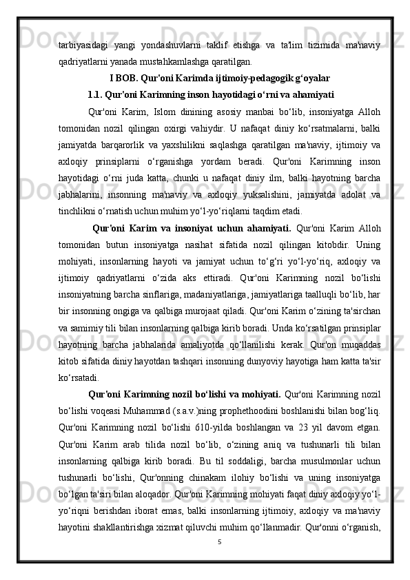 tarbiyasidagi   yangi   yondashuvlarni   taklif   etishga   va   ta'lim   tizimida   ma'naviy
qadriyatlarni yanada mustahkamlashga qaratilgan.
I BOB.  Qur'oni Karimda ijtimoiy-pedagogik g‘oyalar
  1.1. Qur'oni Karimning inson hayotidagi o‘rni va ahamiyati
  Qur'oni   Karim,   Islom   dinining   asosiy   manbai   bo‘lib,   insoniyatga   Alloh
tomonidan   nozil   qilingan   oxirgi   vahiydir.   U   nafaqat   diniy   ko‘rsatmalarni,   balki
jamiyatda   barqarorlik   va   yaxshilikni   saqlashga   qaratilgan   ma'naviy,   ijtimoiy   va
axloqiy   prinsiplarni   o‘rganishga   yordam   beradi.   Qur'oni   Karimning   inson
hayotidagi   o‘rni   juda   katta,   chunki   u   nafaqat   diniy   ilm,   balki   hayotning   barcha
jabhalarini,   insonning   ma'naviy   va   axloqiy   yuksalishini,   jamiyatda   adolat   va
tinchlikni o‘rnatish uchun muhim yo‘l-yo‘riqlarni taqdim etadi.
    Qur'oni   Karim   va   insoniyat   uchun   ahamiyati.   Qur'oni   Karim   Alloh
tomonidan   butun   insoniyatga   nasihat   sifatida   nozil   qilingan   kitobdir.   Uning
mohiyati,   insonlarning   hayoti   va   jamiyat   uchun   to‘g‘ri   yo‘l-yo‘riq,   axloqiy   va
ijtimoiy   qadriyatlarni   o‘zida   aks   ettiradi.   Qur'oni   Karimning   nozil   bo‘lishi
insoniyatning barcha sinflariga, madaniyatlariga, jamiyatlariga taalluqli bo‘lib, har
bir insonning ongiga va qalbiga murojaat qiladi. Qur'oni Karim o‘zining ta'sirchan
va samimiy tili bilan insonlarning qalbiga kirib boradi. Unda ko‘rsatilgan prinsiplar
hayotning   barcha   jabhalarida   amaliyotda   qo‘llanilishi   kerak.   Qur'on   muqaddas
kitob sifatida diniy hayotdan tashqari insonning dunyoviy hayotiga ham katta ta'sir
ko‘rsatadi.
Qur'oni Karimning nozil bo‘lishi va mohiyati.   Qur'oni Karimning nozil
bo‘lishi voqeasi Muhammad (s.a.v.)ning prophethoodini boshlanishi bilan bog‘liq.
Qur'oni   Karimning   nozil   bo‘lishi   610-yilda   boshlangan   va   23   yil   davom   etgan.
Qur'oni   Karim   arab   tilida   nozil   bo‘lib,   o‘zining   aniq   va   tushunarli   tili   bilan
insonlarning   qalbiga   kirib   boradi.   Bu   til   soddaligi,   barcha   musulmonlar   uchun
tushunarli   bo‘lishi,   Qur'onning   chinakam   ilohiy   bo‘lishi   va   uning   insoniyatga
bo‘lgan ta'siri bilan aloqador. Qur'oni Karimning mohiyati faqat diniy axloqiy yo‘l-
yo‘riqni   berishdan   iborat   emas,   balki   insonlarning   ijtimoiy,   axloqiy   va   ma'naviy
hayotini shakllantirishga xizmat qiluvchi muhim qo‘llanmadir. Qur'onni o‘rganish,
5 