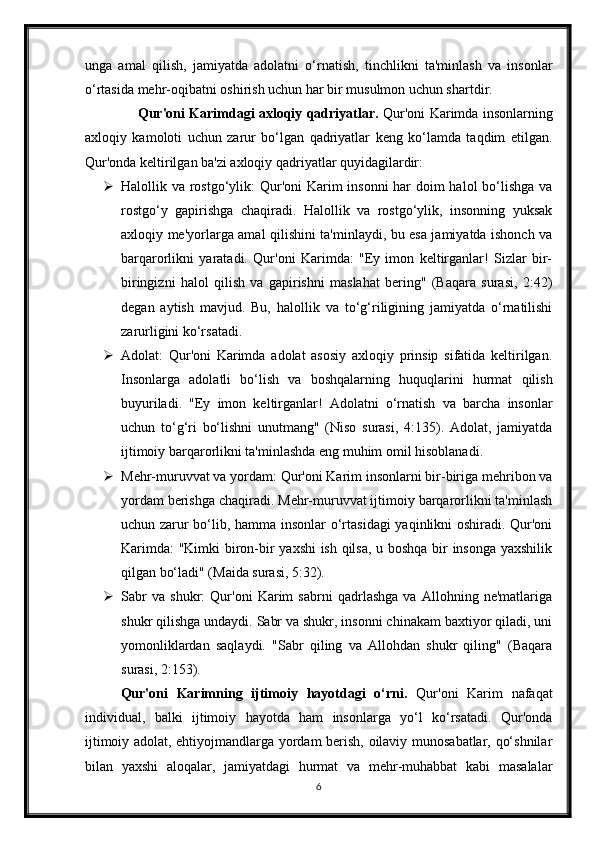 unga   amal   qilish,   jamiyatda   adolatni   o‘rnatish,   tinchlikni   ta'minlash   va   insonlar
o‘rtasida mehr-oqibatni oshirish uchun har bir musulmon uchun shartdir.
       Qur'oni Karimdagi axloqiy qadriyatlar.   Qur'oni Karimda insonlarning
axloqiy   kamoloti   uchun   zarur   bo‘lgan   qadriyatlar   keng   ko‘lamda   taqdim   etilgan.
Qur'onda keltirilgan ba'zi axloqiy qadriyatlar quyidagilardir:
 Halollik va rostgo‘ylik:  Qur'oni  Karim insonni  har doim halol bo‘lishga va
rostgo‘y   gapirishga   chaqiradi.   Halollik   va   rostgo‘ylik,   insonning   yuksak
axloqiy me'yorlarga amal qilishini ta'minlaydi, bu esa jamiyatda ishonch va
barqarorlikni   yaratadi.   Qur'oni   Karimda:   "Ey   imon   keltirganlar!   Sizlar   bir-
biringizni   halol   qilish   va   gapirishni   maslahat   bering"   (Baqara   surasi,   2:42)
degan   aytish   mavjud.   Bu,   halollik   va   to‘g‘riligining   jamiyatda   o‘rnatilishi
zarurligini ko‘rsatadi.
 Adolat:   Qur'oni   Karimda   adolat   asosiy   axloqiy   prinsip   sifatida   keltirilgan.
Insonlarga   adolatli   bo‘lish   va   boshqalarning   huquqlarini   hurmat   qilish
buyuriladi.   "Ey   imon   keltirganlar!   Adolatni   o‘rnatish   va   barcha   insonlar
uchun   to‘g‘ri   bo‘lishni   unutmang"   (Niso   surasi,   4:135).   Adolat,   jamiyatda
ijtimoiy barqarorlikni ta'minlashda eng muhim omil hisoblanadi.
 Mehr-muruvvat va yordam: Qur'oni Karim insonlarni bir-biriga mehribon va
yordam berishga chaqiradi. Mehr-muruvvat ijtimoiy barqarorlikni ta'minlash
uchun zarur bo‘lib, hamma insonlar o‘rtasidagi yaqinlikni oshiradi. Qur'oni
Karimda:  "Kimki biron-bir yaxshi ish qilsa, u boshqa bir insonga yaxshilik
qilgan bo‘ladi" (Maida surasi, 5:32).
 Sabr   va   shukr:   Qur'oni   Karim   sabrni   qadrlashga   va   Allohning   ne'matlariga
shukr qilishga undaydi. Sabr va shukr, insonni chinakam baxtiyor qiladi, uni
yomonliklardan   saqlaydi.   "Sabr   qiling   va   Allohdan   shukr   qiling"   (Baqara
surasi, 2:153).
Qur'oni   Karimning   ijtimoiy   hayotdagi   o‘rni.   Qur'oni   Karim   nafaqat
individual,   balki   ijtimoiy   hayotda   ham   insonlarga   yo‘l   ko‘rsatadi.   Qur'onda
ijtimoiy adolat, ehtiyojmandlarga yordam berish, oilaviy munosabatlar, qo‘shnilar
bilan   yaxshi   aloqalar,   jamiyatdagi   hurmat   va   mehr-muhabbat   kabi   masalalar
6 