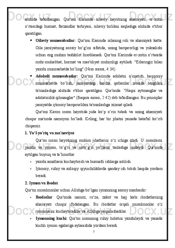 alohida   ta'kidlangan.   Qur'oni   Karimda   oilaviy   hayotning   ahamiyati,   er-xotin
o‘rtasidagi   hurmat,   farzandlar   tarbiyasi,   oilaviy   birlikni   saqlashga   alohida   e'tibor
qaratilgan.
 Oilaviy   munosabatlar:   Qur'oni   Karimda   oilaning   roli   va   ahamiyati   katta.
Oila   jamiyatning   asosiy   bo‘g‘ini   sifatida,   uning   barqarorligi   va   yuksalishi
uchun eng muhim tashkilot hisoblanadi. Qur'oni Karimda er-xotin o‘rtasida
mehr-muhabbat,   hurmat   va   mas'uliyat   muhimligi   aytiladi.   "Erlaringiz   bilan
yaxshi munosabatda bo‘ling" (Niso surasi, 4:34). 
 Adolatli   munosabatlar:   Qur'oni   Karimda   adolatni   o‘rnatish,   haqqoniy
munosabatda   bo‘lish,   jamiyatdagi   barcha   qatlamlar   orasida   tenglikni
ta'minlashga   alohida   e'tibor   qaratilgan.   Qur'onda:   "Haqni   aytmanglar   va
adolatsizlik qilmanglar" (Baqara surasi, 2:42) deb ta'kidlangan. Bu prinsiplar
jamiyatda ijtimoiy barqarorlikni ta'minlashga xizmat qiladi.
  Qur'oni   Karim   inson   hayotida   juda   ko‘p   o‘rin   tutadi   va   uning   ahamiyati
chuqur   ma'noda   namoyon   bo‘ladi.   Keling,   har   bir   jihatni   yanada   batafsil   ko‘rib
chiqamiz.
1. Yo‘l-yo'riq va ma'naviyat
Qur'on   inson   hayotining   muhim   jihatlarini   o‘z   ichiga   oladi.   U   insonlarni
yaxshi   va   yomon,   to‘g‘ri   va   noto‘g‘ri   yo‘llarni   tanlashga   undaydi.   Qur'onda
aytilgan buyruq va ta’limotlar:
 yaxshi amallarni kuchaytirish va hurmatli ishlarga intilish.
 Ijtimoiy, ruhiy va axloqiy qiyinchiliklarda qanday ish tutish haqida yordam
beradi.
2. Iymon va ibodat
Qur'on musulmonlar uchun Allohga bo‘lgan iymonning asosiy manbaidir:
 Ibodatlar :   Qur'onda   namoz,   ro‘za,   zakot   va   hajj   kabi   ibodatlarning
ahamiyati   chuqur   ifodalangan.   Bu   ibodatlar   orqali   musulmonlar   o‘z
iymonlarini kuchaytiradilar va Allohga yaqinlashadilar.
 Iymonning   kuchi :   Qur'on   insonning   ruhiy   holatini   yaxshilaydi   va   yanada
kuchli iymon egalariga aylanishda yordam beradi.
7 