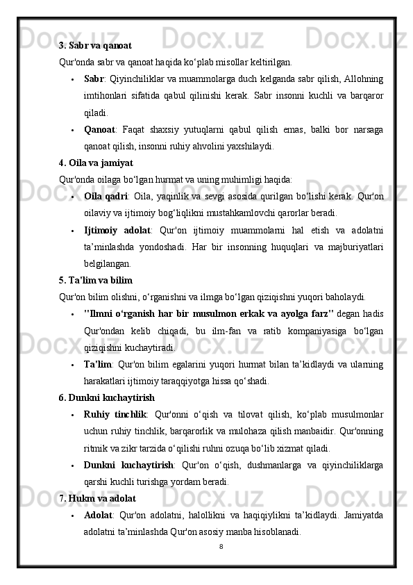 3. Sabr va qanoat
Qur'onda sabr va qanoat haqida ko‘plab misollar keltirilgan.
 Sabr : Qiyinchiliklar va muammolarga duch kelganda sabr qilish, Allohning
imtihonlari   sifatida   qabul   qilinishi   kerak.   Sabr   insonni   kuchli   va   barqaror
qiladi.
 Qanoat :   Faqat   shaxsiy   yutuqlarni   qabul   qilish   emas,   balki   bor   narsaga
qanoat qilish, insonni ruhiy ahvolini yaxshilaydi.
4. Oila va jamiyat
Qur'onda oilaga bo‘lgan hurmat va uning muhimligi haqida:
 Oila qadri :  Oila,  yaqinlik va  sevgi   asosida   qurilgan  bo‘lishi  kerak.   Qur'on
oilaviy va ijtimoiy bog‘liqlikni mustahkamlovchi qarorlar beradi.
 Ijtimoiy   adolat :   Qur'on   ijtimoiy   muammolarni   hal   etish   va   adolatni
ta’minlashda   yondoshadi.   Har   bir   insonning   huquqlari   va   majburiyatlari
belgilangan.
5. Ta'lim va bilim
Qur'on bilim olishni, o‘rganishni va ilmga bo‘lgan qiziqishni yuqori baholaydi.
 "Ilmni   o‘rganish   har   bir   musulmon   erkak   va   ayolga   farz"   degan   hadis
Qur'ondan   kelib   chiqadi,   bu   ilm-fan   va   ratib   kompaniyasiga   bo‘lgan
qiziqishni kuchaytiradi.
 Ta'lim :   Qur'on   bilim   egalarini   yuqori   hurmat   bilan   ta’kidlaydi   va   ularning
harakatlari ijtimoiy taraqqiyotga hissa qo‘shadi.
6. Dunkni kuchaytirish
 Ruhiy   tinchlik :   Qur'onni   o‘qish   va   tilovat   qilish,   ko‘plab   musulmonlar
uchun ruhiy tinchlik, barqarorlik va mulohaza qilish manbaidir. Qur'onning
ritmik va zikr tarzida o‘qilishi ruhni ozuqa bo‘lib xizmat qiladi.
 Dunkni   kuchaytirish :   Qur'on   o‘qish,   dushmanlarga   va   qiyinchiliklarga
qarshi kuchli turishga yordam beradi.
7. Hukm va adolat
 Adolat :   Qur'on   adolatni,   halollikni   va   haqiqiylikni   ta’kidlaydi.   Jamiyatda
adolatni ta’minlashda Qur'on asosiy manba hisoblanadi.
8 