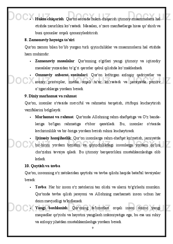  Hukm chiqarish : Qur'on asosida hukm chiqarish ijtimoiy muammolarni hal
etishda zarurlikni ko‘rsatadi.  Masalan, o‘zaro manfaatlarga hissa qo‘shish va
buni qonunlar orqali qonuniylashtirish.
8. Zamonaviy hayotga ta'siri
Qur'on zamon bilan bo‘lib yurgan turli qiyinchiliklar va muammolarni hal etishda
ham muhimdir.
 Zamonaviy   masalalar :   Qur'onning   o'gitlari   yangi   ijtimoiy   va   iqtisodiy
masalalar yuzasidan to‘g‘ri qarorlar qabul qilishda ko‘maklashadi.
 Ommaviy   axborot   vositalari :   Qur'on   keltirgan   axloqiy   qadriyatlar   va
asosiy   printsiplar,   media   orqali   ta'sir   ko‘rsatadi   va   jamiyatda   pozitiv
o‘zgarishlarga yordam beradi.
9.   Diniy marhamat va rahmat
Qur'on,   insonlar   o'rtasida   merciful   va   rahmatni   tarqatish,   ittifoqni   kuchaytirish
vazifalarini belgilaydi:
 Marhamat va rahmat : Qur'onda Allohning rahm-shafqatiga va O'z banda-
lariga   bo'lgan   rahmatiga   e'tibor   qaratiladi.   Bu,   insonlar   o'rtasida
kechirimlilik va bir-biriga yordam berish ruhini kuchaytiradi.
 Ijtimoiy hamjihatlik : Qur'on insonlarga rahm-shafqat ko'rsatish, jamiyatda
bir-birini   yordam   berishni   va   qiyinchilikdagi   insonlarga   yordam   qo'lini
cho'zishni   tavsiya   qiladi.   Bu   ijtimoiy   barqarorlikni   mustahkamlashga   olib
keladi.
10.   Qaytish va tavba
Qur'on, insonning o'z xatolaridan qaytishi va tavba qilishi haqida batafsil tavsiyalar
beradi:
 Tavba : Har bir inson o'z xatolarini tan olishi va ularni to'g'irlashi mumkin.
Qur'onda   tavba   qilish   jarayoni   va   Allohning   marhamati   inson   uchun   har
doim mavjudligi ta'kidlanadi.
 Yangi   boshlanish :   Qur'oning   ta'limotlari   orqali   inson   doimo   yangi
maqsadlar qo'yishi va hayotini yangilash imkoniyatiga ega, bu esa uni ruhiy
va axloqiy jihatdan mustahkamlashga yordam beradi.
9