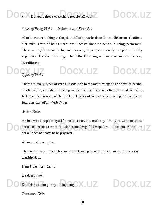 10 Do   you   believe   everything   people   tell   you?
States   of   Being   Verbs   —   Definition   and   Examples
Also known as linking verbs, state of being verbs describe conditions or situations
that   exist.   State   of   being   verbs   are   inactive   since   no   action   is   being   performed.
These   verbs,   forms   of   to   be,   such   as   am,   is,   are,   are   usually   complemented   by
adjectives. The state of being verbs in the following sentences are in bold for easy
identification.
Types   of   Verbs
There   are   many   types   of   verbs.   In   addition   to   the   main   categories   of   physical   verbs,
mental   verbs,   and   state   of   being   verbs,   there   are   several   other   types   of   verbs.   In
fact, there are more than ten different types of verbs that are grouped together by
function. List of all Verb Types:
Action   Verbs
Action   verbs   express   specific   actions   and   are   used   any   time   you   want   to   show
action   or   discuss   someone   doing   something.   It’s   important   to   remember   that   the
action does not have to be physical.
Action   verb   examples:
The   action   verb   examples   in   the   following   sentences   are   in   bold   for   easy  
identification.
I   run   faster   than   David. 
He does it well.
She   thinks   about   poetry   all   day   long
Transitive   Verbs