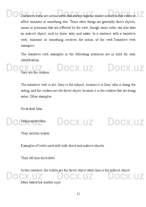 11Transitive verbs are action verbs that always express doable activities that relate or
affect someone or something else. These other things are generally direct objects,
nouns   or   pronouns   that   are   affected   by   the   verb,   though   some   verbs   can   also   take
an   indirect   object,   such   as   show,   take,   and   make.   In   a   sentence   with   a   transitive
verb,   someone   or   something   receives   the   action   of   the   verb.Transitive   verb
examples:
The   transitive   verb   examples   in   the   following   sentences   are   in   bold   for   easy
identification.
Gary   ate   the   cookies.
The transitive verb is   ate,   Gary is the subject, because it is Gary who is doing the
eating, and   the   cookies   are the direct object, because it is the cookies that are being
eaten. Other examples:
He   kicked   John.
John   punches   him.
They   sold   the   tickets.
Examples   of   verbs   used   with   both   direct   and   indirect   objects:
They   sell   him   the   tickets.
In   this   sentence,   the   tickets   are   the   direct   object   while   him   is   the   indirect   object.
Mary   baked   her   mother   a   pie.
