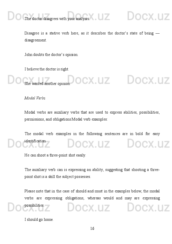 16The   doctor   disagrees   with   your   analysis.
Disagree   is   a   stative   verb   here,   as   it   describes   the   doctor’s   state   of   being   —
disagreement.
John   doubts   the   doctor’s   opinion.
I   believe   the   doctor   is   right.
She   wanted   another   opinion.
Modal   Verbs
Modal   verbs   are   auxiliary   verbs   that   are   used   to   express   abilities,   possibilities,
permissions, and obligations.Modal verb examples:
The   modal   verb   examples   in   the   following   sentences   are   in   bold   for   easy
identification.
He   can   shoot   a   three-point   shot   easily.
The   auxiliary   verb   can   is   expressing   an   ability,   suggesting   that   shooting   a   three-
point shot is a skill the subject possesses.
Please note that in the case of   should   and   must   in the examples below, the modal
verbs   are   expressing   obligations,   whereas   would   and   may   are   expressing
possibilities.
I   should   go   home.