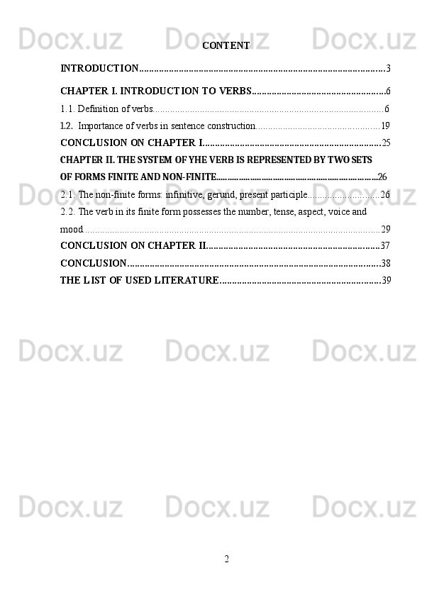 2CONTENT
INTRODUCTION ................................................................................................... 3
CHAPTER   I.   INTRODUCTION   TO   VERBS ...................................................... 6
1.1. Definition   of  verbs ............................................................................................. 6
1.2. Importance   of   verbs   in   sentence   construction .................................................. 19
CONCLUSION   ON   CHAPTER   I ........................................................................ 25
CHAPTER   II.   THE   SYSTEM   OF   YHE   VERB   IS   REPRESENTED   BY   TWO   SETS
OF   FORMS   FINITE   AND   NON- FINITE ....................................................................... 26
2.1. The   non-finite   forms:   infinitive,   gerund,   present   participle ............................. 26
2.2. The verb in its finite form possesses the number, tense, aspect, voice and  
mood ........................................................................................................................ 29
CONCLUSION   ON   CHAPTER  II ...................................................................... 37
CONCLUSION ...................................................................................................... 38
THE   LIST   OF   USED  LITERATURE ................................................................. 39 