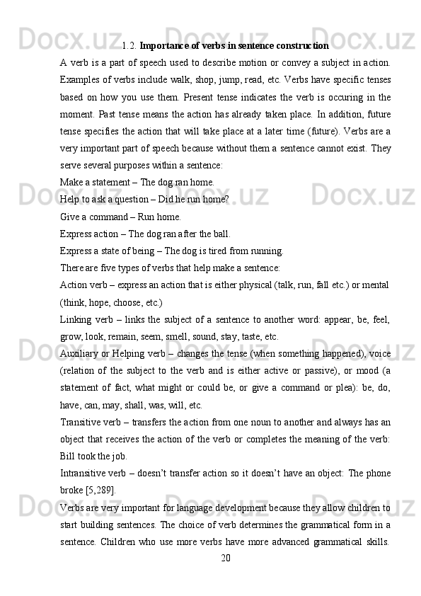 201.2. Importance   of   verbs   in   sentence   construction
A verb is a part of speech used to describe motion or convey a subject  in action.
Examples of verbs include walk, shop, jump, read, etc. Verbs have specific tenses
based   on   how   you   use   them.   Present   tense   indicates   the   verb   is   occuring   in   the
moment.   Past   tense   means   the   action   has   already   taken   place.   In   addition,   future
tense  specifies  the  action  that  will   take place  at   a later   time  (future). Verbs  are a
very important part of speech because without them a sentence cannot exist. They
serve several purposes within a sentence:
Make a statement – The dog ran home. 
Help   to   ask   a   question –   Did   he   run   home? 
Give a command – Run home.
Express   action   –   The   dog   ran   after   the   ball.
Express   a   state   of   being   –   The   dog   is   tired   from   running. 
There are five types of verbs that help make a sentence:
Action verb – express an action that is either physical (talk,   run,   fall etc.)   or   mental 
(think, hope, choose, etc.)
Linking   verb   –   links   the   subject   of   a   sentence   to   another   word:   appear,   be,   feel, 
grow, look, remain, seem, smell, sound, stay, taste, etc.
Auxiliary or Helping verb – changes the tense (when something happened), voice
(relation   of   the   subject   to   the   verb   and   is   either   active   or   passive),   or   mood   (a
statement   of   fact,   what   might   or   could   be,   or   give   a   command   or   plea):   be,   do,
have, can, may, shall, was, will, etc.
Transitive verb – transfers the action from one noun to another and always has an
object   that   receives   the  action  of  the   verb  or   completes   the  meaning  of  the   verb:
Bill took the job.
Intransitive verb – doesn’t transfer action so it doesn’t have an object: The phone
broke [5,289].
Verbs are very important for language development because they allow children to
start building sentences. The choice of verb determines the grammatical form in a
sentence.   Children   who   use   more   verbs   have   more   advanced   grammatical   skills. 
