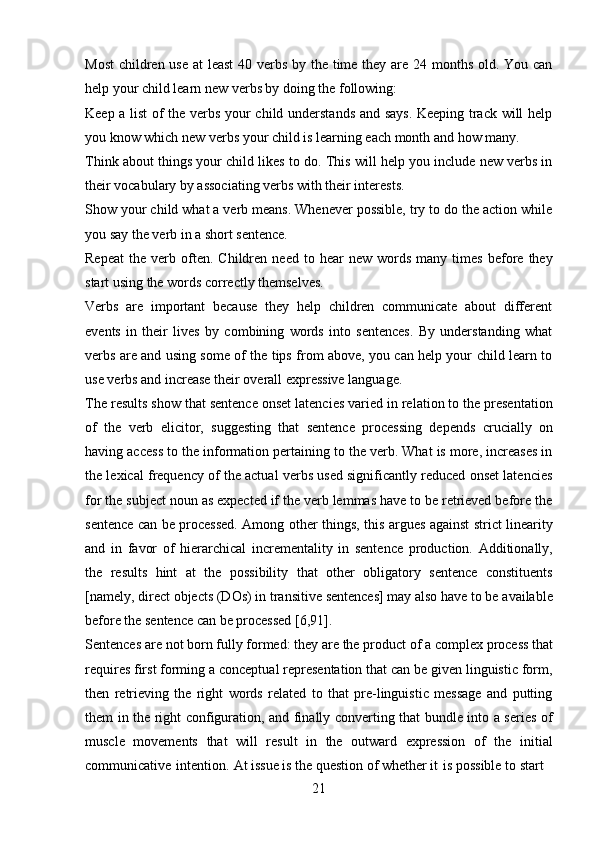 21Most  children use  at  least  40 verbs by the time they are 24 months old. You can
help your child learn new verbs by doing the following:
Keep a list  of the verbs your child understands and says. Keeping track will help
you know which new verbs your child is learning each month and how many.
Think about things your child likes to do. This will help you include new verbs in
their vocabulary by associating verbs with their interests.
Show your child what a verb means. Whenever possible, try to do the action while
you say the verb in a short sentence.
Repeat   the   verb   often.   Children   need  to   hear   new   words   many  times   before  they
start using the words correctly themselves.
Verbs   are   important   because   they   help   children   communicate   about   different
events   in   their   lives   by   combining   words   into   sentences.   By   understanding   what
verbs are and using some of the tips from above, you can help your child learn to
use verbs and increase their overall expressive language.
The results show that sentence onset latencies varied in relation to the presentation
of   the   verb   elicitor,   suggesting   that   sentence   processing   depends   crucially   on
having access to the information pertaining to the verb. What is more, increases in
the lexical frequency of the actual verbs used significantly reduced onset latencies
for the subject noun as expected if the verb lemmas have to be retrieved before the
sentence can be processed. Among other things, this argues against strict linearity
and   in   favor   of   hierarchical   incrementality   in   sentence   production.   Additionally,
the   results   hint   at   the   possibility   that   other   obligatory   sentence   constituents
[namely,   direct   objects (DOs)   in transitive   sentences]   may   also   have   to be   available
before the sentence can be processed [6,91].
Sentences   are   not   born fully   formed:   they   are   the   product of   a   complex   process that
requires first forming a conceptual representation that can be given linguistic form,
then   retrieving   the   right   words   related   to   that   pre-linguistic   message   and   putting
them in the right configuration, and finally converting that bundle into a series of
muscle   movements   that   will   result   in   the   outward   expression   of   the   initial
communicative   intention.   At issue is the question of whether it   is possible to start 