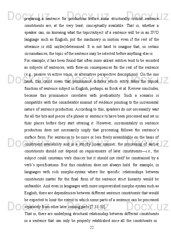 22preparing   a   sentence   for   production   before   some   structurally   critical   sentence
constituents   are,   at   the   very   least,   conceptually   available.   That   is,   whether   a
speaker  can,   on  knowing  what   the  topic/subject   of  a  sentence  will  be  in  an  SVO
language   such   as   English,   put   the   machinery   in   motion   even   if   the   rest   of   the
utterance   is   still   un(der)determined.   It   is   not   hard   to   imagine   that,   in   certain
circumstances, the topic of the sentence may be selected before anything else is.
For example, it has been found that often more salient entities tend to be encoded
as   subjects   of   sentences,   with   flow-on   consequences   for   the   rest   of   the   sentence
(e.g., passive  vs active  voice, or  alternative perspective  descriptions). On the one
hand,   this   could   mean   that   prominence   dictates   which   entity   takes   the   topical
function of sentence subject in English, perhaps, as Bock et al. Review concludes,
because   this   prominence   correlates   with   predicability.   Such   a   scenario   is
compatible with the considerable  amount of evidence pointing to the incremental
nature of sentence production. According to this, speakers do not necessarily wait
for all the bits and pieces of a phrase or sentence to have been processed and set in
their   places   before   they   start   uttering   it.   However,   incrementality   in   sentence
production   does   not   necessarily   imply   that   processing   follows   the   sentence’s
surface form. For sentences to be more or less freely assemblable on the basis of
constituent   availability   and   in   a   strictly   linear   manner,   the   processing   of   earlier
constituents   should   not   depend   on   requirements   of   later   constituents—i.e.,   the
subject   could   constrain   verb   choices   but   it   should   not   itself   be   constrained   by   a
verb’s   specifications.   But   this   condition   does   not   always   hold:   for   example,   in
languages   with   rich   morpho-syntax   where   the   specific   relationships   between
constituents   matter   for   the   final   form   of   the   sentence   strict   linearity   would   be
unfeasible. And even in languages with more impoverished morpho-syntax such as
English, there are dependencies between different sentence constituents that would
be expected to limit the extent to which some parts of a sentence can be processed
separately from other later coming parts [7,31-33].
That is, there are underlying structural relationship between different constituents
in   a   sentence   that   can   only   be   properly   established   once   all   the   constituents   in 