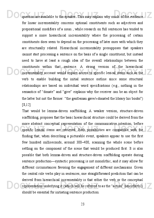 23question are available to the speaker. This may explain why much of the evidence
for   linear   incrementality   concerns   optional   constituents   such   as   adjectives   and
prepositional modifiers of a noun , while research on full sentences has tended to
support   a   more   hierarchical   incrementality   where   the   processing   of   certain
constituents does seem to depend on the processing of later ones with which they
are   structurally   related.   Hierarchical   incrementality   presupposes   that   speakers
cannot start processing a sentence on the basis of a single constituent, but instead
need   to   have   at   least   a   rough   idea   of   the   overall   relationships   between   the
constituents   within   that   sentence.   A   strong   version   of   the   hierarchical
incrementality   account   would   require   access   to   specific   lexical   items   such   as   the
verb   to   enable   building   the   initial   sentence   outline   since   some   structural
relationships   are   based   on   individual   word   specifications   (e.g.,   nothing   in   the
semantics  of   “donate”  and  “give”   explains  why   the   receiver  can   be  an  object  for
the latter but not the former: “the gentleman gave/ ∗ donated the library his books”)
[8,12].
That   would   be   lemma-driven   scaffolding.   A   weaker   version,   structure-driven
scaffolding,   proposes   that   the   basic   hierarchical   structure   could   be   derived   from   the
more   abstract   conceptual   representation   of   the   communicative   intention,   before
specific   lexical   items   are   retrieved.   Both   possibilities   are   compatible   with   the
finding   that,   when   describing   a   picturable   event,   speakers   appear   to   use   the   first
few   hundred   milliseconds,   around   300–400,   scanning   the   whole   scene   before
settling   on   the   component   of   the   scene   that   would   be   produced   first.   It   is   also
possible   that   both   lemma-driven   and   structure-driven   scaffolding   operate   during
sentence production—syntactic processing is not monolithic, and it may allow for
different   circumstances   favoring   the   engagement   of   different   mechanisms.   Given
the central role verbs play in sentences, one straightforward prediction that can be
derived   from   hierarchical   incrementality   is   that   either   the   verb   or   the   conceptual
representation underlying it (which will be referred to as the “action” henceforth1)
should be essential for initiating sentence production. 