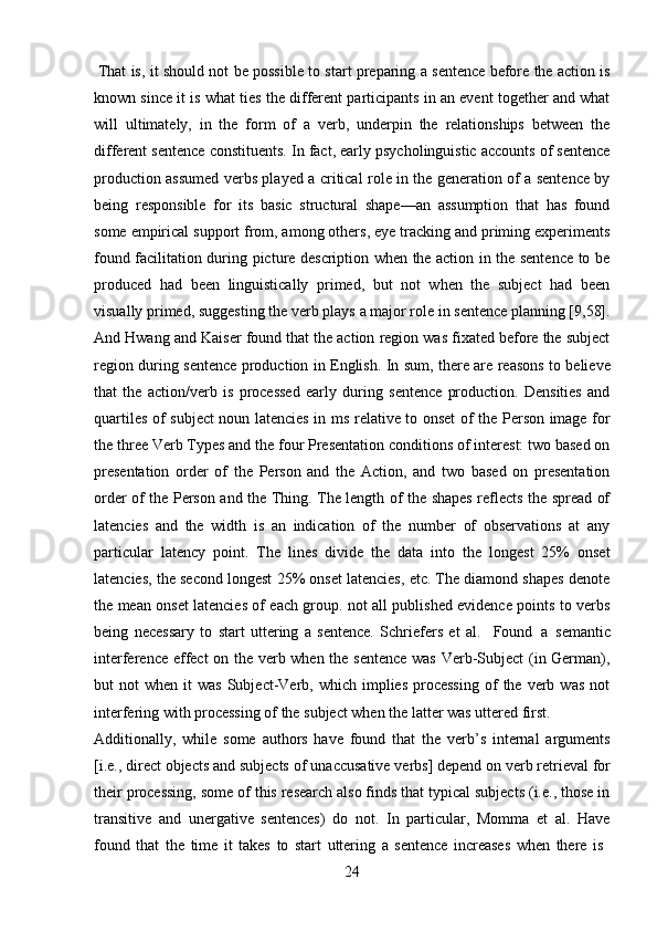 24That is, it should not be possible to start preparing a sentence before the action is
known since it is what ties the different participants in an event together and what
will   ultimately,   in   the   form   of   a   verb,   underpin   the   relationships   between   the
different sentence constituents. In fact, early psycholinguistic accounts of sentence
production assumed verbs played a critical role in the generation of a sentence by
being   responsible   for   its   basic   structural   shape—an   assumption   that   has   found
some empirical support from, among others, eye tracking and priming experiments
found facilitation during picture description when the action in the sentence to be
produced   had   been   linguistically   primed,   but   not   when   the   subject   had   been
visually   primed,   suggesting   the   verb   plays   a   major   role   in   sentence   planning [9,58].
And Hwang and Kaiser found that the action region was fixated before the subject
region during sentence production in English. In sum, there are reasons to believe
that   the   action/verb   is   processed   early   during   sentence   production.   Densities   and
quartiles of subject noun latencies in ms relative to onset of the Person image for
the three Verb Types and the four Presentation conditions of interest: two based on
presentation   order   of   the   Person   and   the   Action,   and   two   based   on   presentation
order of the Person and the Thing. The length of the shapes reflects the spread of
latencies   and   the   width   is   an   indication   of   the   number   of   observations   at   any
particular   latency   point.   The   lines   divide   the   data   into   the   longest   25%   onset
latencies, the second longest 25% onset latencies, etc. The diamond shapes denote
the mean onset latencies of each group. not all published evidence points to verbs
being   necessary   to   start   uttering   a   sentence.   Schriefers   et   al.  Found   a   semantic
interference effect on the verb when the sentence  was Verb-Subject  (in German),
but   not   when  it   was  Subject-Verb,  which  implies  processing  of   the  verb  was  not
interfering with processing of the subject when the latter was uttered first.
Additionally,   while   some   authors   have   found   that   the   verb’s   internal   arguments
[i.e., direct objects and subjects of   unaccusative   verbs]   depend on verb retrieval for
their processing, some of this research also finds that typical subjects (i.e., those in
transitive   and   unergative   sentences)   do   not.   In   particular,   Momma   et   al.   Have
found   that   the   time   it   takes   to   start   uttering   a   sentence   increases   when   there   is 