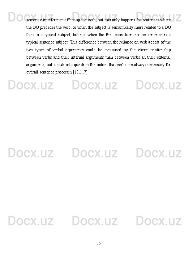 25semantic interference affecting the verb, but this only happens for sentences where
the   DO   precedes   the   verb,   or   when   the   subject   is   semantically   more   related   to   a   DO
than   to   a   typical   subject,   but   not   when   the   first   constituent   in   the   sentence   is   a
typical sentence subject. This difference between the reliance on verb access of the
two   types   of   verbal   arguments   could   be   explained   by   the   closer   relationship
between   verbs   and   their   internal   arguments   than   between   verbs   an   their   external
arguments, but it puts into question the notion that verbs are always necessary for
overall sentence processin [10,117]. 