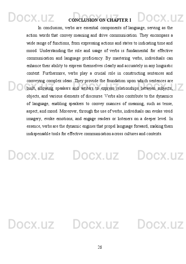 26CONCLUSION   ON   CHAPTER   I
In   conclusion,   verbs   are   essential   components   of   language,   serving   as   the
action   words   that   convey   meaning   and   drive   communication.   They   encompass   a
wide range of functions, from expressing actions and states to indicating time and
mood.   Understanding   the   role   and   usage   of   verbs   is   fundamental   for   effective
communication   and   language   proficiency.   By   mastering   verbs,   individuals   can
enhance their ability to express themselves clearly and accurately in any linguistic
context.   Furthermore,   verbs   play   a   crucial   role   in   constructing   sentences   and
conveying complex ideas. They provide the foundation upon which sentences  are
built,   allowing   speakers   and   writers   to   express   relationships   between   subjects,
objects, and various elements of discourse. Verbs also contribute to the dynamics
of   language,   enabling   speakers   to   convey   nuances   of   meaning,   such   as   tense,
aspect, and mood. Moreover, through the use of verbs, individuals can evoke vivid
imagery,   evoke   emotions,   and   engage   readers   or   listeners   on   a   deeper   level.   In
essence, verbs are the   dynamic engines that propel language   forward, making them
indispensable tools for effective communication across cultures and contexts. 