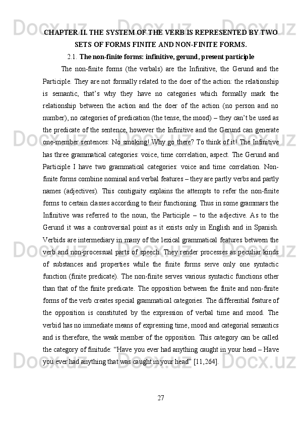 27CHAPTER   II.   THE   SYSTEM   OF   THE   VERB   IS   REPRESENTED   BY   TWO 
SETS OF FORMS FINITE AND NON-FINITE FORMS.
2.1. The   non-finite   forms:   infinitive,   gerund,   present   participle
The   non-finite   forms   (the   verbals)   are   the   Infinitive,   the   Gerund   and   the
Participle. They are not formally related to the doer of the action: the relationship
is   semantic,   that’s   why   they   have   no   categories   which   formally   mark   the
relationship   between   the   action   and   the   doer   of   the   action   (no   person   and   no
number), no categories of predication (the tense, the mood) – they can’t be used as
the predicate of the sentence, however the Infinitive and the Gerund can generate
one-member sentences:   No smoking! Why go there? To think of it! The Infinitive
has three grammatical categories: voice, time correlation, aspect. The Gerund and
Participle   I   have   two   grammatical   categories:   voice   and   time   correlation.   Non-
finite forms combine   nominal and verbal features – they are   partly verbs and partly
names   (adjectives).   This   contiguity   explains   the   attempts   to   refer   the   non-finite
forms to certain classes according to their functioning. Thus in some grammars the
Infinitive   was   referred   to   the   noun,   the   Participle   –   to   the   adjective.   As   to   the
Gerund   it   was   a   controversial   point   as   it   exists   only   in   English   and   in   Spanish.
Verbids are intermediary in many of the lexical grammatical features between the
verb and non-processual  parts of speech. They render processes  as peculiar kinds
of   substances   and   properties   while   the   finite   forms   serve   only   one   syntactic
function (finite predicate). The non-finite serves  various  syntactic  functions  other
than  that   of  the   finite  predicate.  The  opposition  between   the   finite  and  non-finite
forms   of   the   verb   creates   special   grammatical   categories.   The   differential   feature   of
the   opposition   is   constituted   by   the   expression   of   verbal   time   and   mood.   The
verbid has no immediate means of expressing time, mood and categorial semantics
and is therefore, the weak member of the opposition. This category can be called
the   category of finitude:   “Have you ever had anything caught in your head – Have
you ever had anything that was caught in your head” [11,264]. 