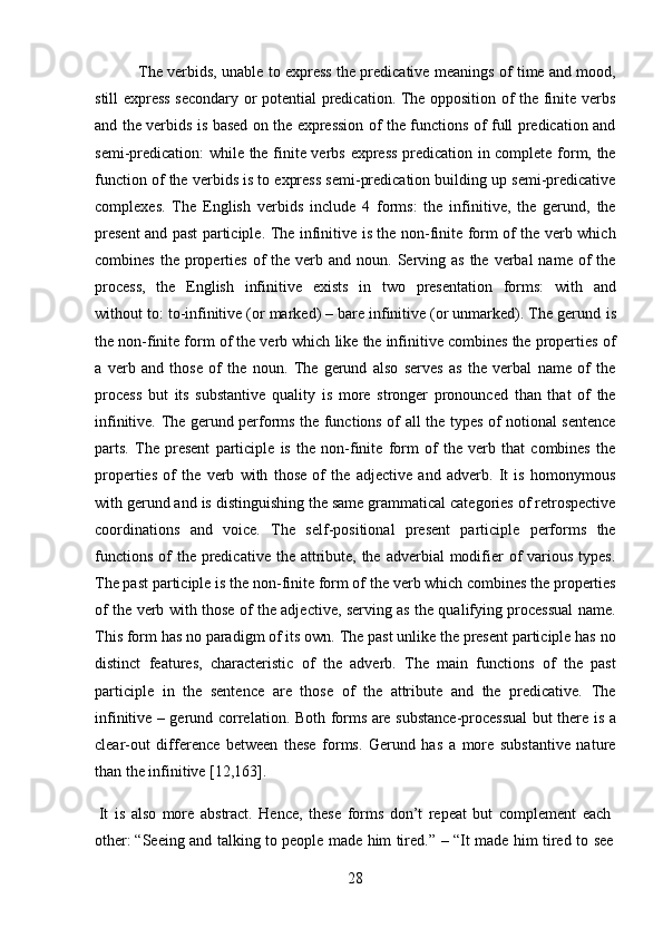 28The verbids, unable to express the predicative meanings of time and mood,
still express secondary or potential predication. The opposition of the finite verbs
and the verbids is based on the expression of the functions of full predication and
semi-predication:  while the finite verbs express predication in complete form, the
function of the verbids is to express semi-predication building up semi-predicative
complexes.   The   English   verbids   include   4   forms:   the   infinitive,   the   gerund,   the
present and past participle. The infinitive is the non-finite form of the verb which
combines  the  properties  of   the  verb  and noun.  Serving  as  the  verbal  name  of   the
process,   the   English   infinitive   exists   in   two   presentation   forms:   with   and
without   to: to-infinitive (or marked) – bare infinitive (or unmarked). The gerund   is
the non-finite form of the verb which like the infinitive combines the properties of
a   verb   and   those   of   the   noun.   The   gerund   also   serves   as   the   verbal   name   of   the
process   but   its   substantive   quality   is   more   stronger   pronounced   than   that   of   the
infinitive. The gerund performs the functions of all the types of notional sentence
parts.   The   present   participle   is   the   non-finite   form   of   the   verb   that   combines   the
properties   of   the   verb   with   those   of   the   adjective   and   adverb.   It   is   homonymous
with gerund and is distinguishing the same grammatical categories of retrospective
coordinations   and   voice.   The   self-positional   present   participle   performs   the
functions  of  the  predicative  the  attribute, the adverbial  modifier  of  various types.
The past participle is the   non-finite form of   the   verb which combines the   properties
of the verb with those of the adjective, serving as the qualifying processual name.
This form has no paradigm of its own. The past unlike the present participle has no
distinct   features,   characteristic   of   the   adverb.   The   main   functions   of   the   past
participle   in   the   sentence   are   those   of   the   attribute   and   the   predicative.   The
infinitive – gerund correlation.   Both forms are substance-processual but there is a
clear-out   difference   between   these   forms.   Gerund   has   a   more   substantive   nature
than the infinitive [12,163].
It   is   also   more   abstract.   Hence,   these   forms   don’t   repeat   but   complement   each 
other:   “Seeing   and   talking   to   people   made   him   tired.”   –   “It   made   him   tired   to   see 