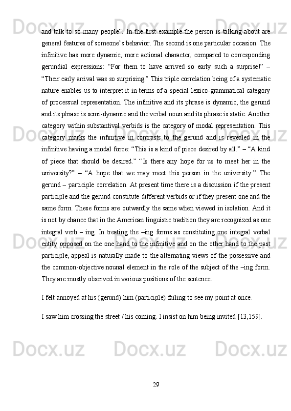 29and  talk   to  so   many   people”.   In   the   first   example  the   person   is   talking  about   are
general features of   someone’s behavior.   The   second is one   particular   occasion. The
infinitive has more dynamic, more actional  character, compared to corresponding
gerundial   expressions:   “For   them   to   have   arrived   so   early   such   a   surprise!”   –
“Their   early arrival   was so surprising.” This triple   correlation   being of   a   systematic
nature enables us to interpret it in terms of a special  lexico-grammatical category
of  processual  representation. The infinitive and  its  phrase is  dynamic, the gerund
and its   phrase   is semi-dynamic   and the   verbal   noun and   its   phrase   is static. Another
category within substantival  verbids is the category of modal representation. This
category   marks   the   infinitive   in   contrasts   to   the   gerund   and   is   revealed   in   the
infinitive having a modal force: “This is a kind of piece desired by all.” – “A kind
of   piece   that   should   be   desired.”   “Is   there   any   hope   for   us   to   meet   her   in   the
university?”   –   “A   hope   that   we   may   meet   this   person   in   the   university.”   The
gerund – participle correlation.   At present time there is a discussion if the present
participle and the gerund constitute different verbids or if they present one and the
same form. These forms are outwardly the same when viewed in isolation. And it
is   not   by   chance   that   in   the   American   linguistic   tradition   they   are   recognized   as   one
integral   verb   –   ing.   In   treating   the   –ing   forms   as   constituting   one   integral   verbal
entity opposed on the one hand to the infinitive and on the other hand to the past
participle, appeal is naturally made to the alternating views of the possessive and
the common-objective nounal element in the role of the subject of the –ing form.
They are mostly observed in various positions of the sentence:
I   felt   annoyed   at   his   (gerund)   him   (participle)   failing   to   see   my   point   at   once.
I   saw   him   crossing   the   street   /   his   coming.   I   insist   on   him   being   invited   [13,159]. 