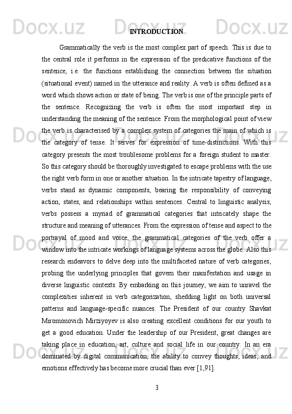 3INTRODUCTION
Grammatically  the  verb  is  the most  complex  part  of  speech.   This  is  due  to
the   central   role   it   performs   in   the   expression   of   the   predicative   functions   of   the
sentence,   i.e.   the   functions   establishing   the   connection   between   the   situation
(situational event) named in the utterance and reality. A verb is often defined as a
word which shows action or state of being.   The verb is one of the principle parts of
the   sentence.   Recognizing   the   verb   is   often   the   most   important   step   in
understanding the meaning of the sentence. From the morphological point of view
the verb is characterised by a complex system  of categories the main of which is
the   category   of   tense.   It   serves   for   expression   of   time-distinctions.   With   this
category presents  the most  troublesome  problems for  a foreign student  to master.
So this category should be   thoroughly investigated to escape   problems   with the   use
the right verb form in   one or another   situation. In the intricate tapestry of   language,
verbs   stand   as   dynamic   components,   bearing   the   responsibility   of   conveying
action,   states,   and   relationships   within   sentences.   Central   to   linguistic   analysis,
verbs   possess   a   myriad   of   grammatical   categories   that   intricately   shape   the
structure and meaning of utterances. From   the expression of tense and aspect to the
portrayal   of   mood   and   voice,   the   grammatical   categories   of   the   verb   offer   a
window into the intricate workings of language systems across the globe. Also this
research   endeavors   to   delve   deep   into   the   multifaceted   nature   of   verb   categories,
probing   the   underlying   principles   that   govern   their   manifestation   and   usage   in
diverse   linguistic   contexts.   By   embarking   on   this   journey,   we   aim   to   unravel   the
complexities   inherent   in   verb   categorization,   shedding   light   on   both   universal
patterns   and   language-specific   nuances.   The   President   of   our   country   Shavkat
Miromonovich   Mirziyoyev   is   also   creating   excellent   conditions   for   our   youth   to
get   a   good   education.   Under   the   leadership   of   our   President,   great   changes   are
taking   place   in   education,   art,   culture   and   social   life   in   our   country.   In   an   era
dominated   by   digital   communication,   the   ability   to   convey   thoughts,   ideas,   and
emotions effectively has become more crucial than ever [1,91]. 