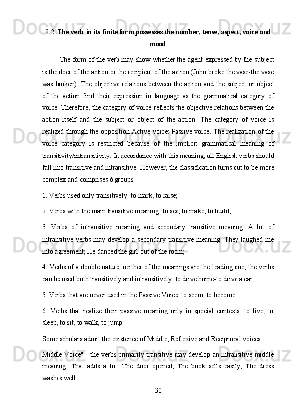 302.2. The   verb   in   its   finite   form   possesses   the   number,   tense,   aspect,   voice   and
mood
The form of the verb may show whether the agent expressed by the subject
is the doer of the action or the recipient of the action (John broke the vase-the vase
was broken). The objective relations between the action and the subject  or object
of   the   action   find   their   expression   in   language   as   the   grammatical   category   of
voice. Therefore, the category of voice reflects the objective relations between the
action   itself   and   the   subject   or   object   of   the   action.   The   category   of   voice   is
realized through the opposition Active voice: Passive voice. The realization of the
voice   category   is   restricted   because   of   the   implicit   grammatical   meaning   of
transitivity/intransitivity.   In   accordance   with   this   meaning,   all   English   verbs   should
fall into   transitive   and intransitive.   However,   the   classification turns out to be   more
complex and comprises 6 groups:
1. Verbs   used   only   transitively:   to   mark,   to   raise;
2. Verbs   with   the   main   transitive   meaning:   to   see,   to   make,   to   build;
3. Verbs   of   intransitive   meaning   and   secondary   transitive   meaning.   A   lot   of
intransitive verbs may develop a secondary transitive meaning: They laughed me
into agreement; He danced the girl out of the room;
4. Verbs of a double nature, neither of the meanings are the leading one, the verbs
can be used both transitively and intransitively: to drive home-to drive a car;
5. Verbs   that   are   never   used   in   the   Passive   Voice:   to   seem,   to   become;
6. Verbs   that   realize   their   passive   meaning   only   in   special   contexts:   to   live,   to
sleep, to sit, to walk, to jump.
Some   scholars   admit   the   existence   of   Middle,   Reflexive   and   Reciprocal   voices.
Middle Voice" - the verbs primarily transitive may develop an intransitive middle
meaning:   That   adds   a   lot;   The   door   opened;   The   book   sells   easily;   The   dress
washes well. 
