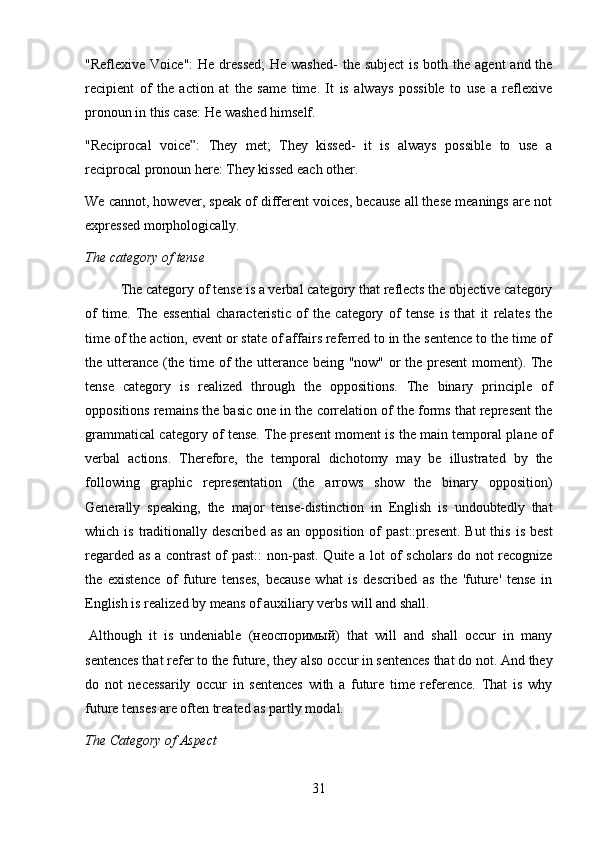 31"Reflexive Voice":  He dressed;  He washed-  the  subject  is  both the agent  and the
recipient   of   the   action   at   the   same   time.   It   is   always   possible   to   use   a   reflexive
pronoun in this case: He washed himself.
"Reciprocal   voice”:   They   met;   They   kissed-   it   is   always   possible   to   use   a
reciprocal pronoun here: They kissed each other.
We cannot, however, speak of different voices, because all these meanings are not
expressed morphologically.
The   category   of   tense
The category of tense is a verbal category that reflects the objective category
of   time.   The   essential   characteristic   of   the   category   of   tense   is   that   it   relates   the
time of the action, event or state of affairs referred to in the sentence to the time of
the utterance (the time of the utterance being "now" or the present  moment). The
tense   category   is   realized   through   the   oppositions.   The   binary   principle   of
oppositions remains the basic one in the correlation of the forms that represent the
grammatical category of tense. The present moment is the main temporal plane of
verbal   actions.   Therefore,   the   temporal   dichotomy   may   be   illustrated   by   the
following   graphic   representation   (the   arrows   show   the   binary   opposition)
Generally   speaking,   the   major   tense-distinction   in   English   is   undoubtedly   that
which  is  traditionally  described  as   an  opposition  of   past::present.   But  this  is   best
regarded as  a contrast  of  past::  non-past. Quite a lot of  scholars  do not  recognize
the   existence   of   future   tenses,   because   what   is   described   as   the   'future'   tense   in
English is realized by means of auxiliary verbs will and shall.
Although   it   is   undeniable   (неоспоримый)   that   will   and   shall   occur   in   many
sentences that refer to the future, they also   occur in sentences that do not. And they
do   not   necessarily   occur   in   sentences   with   a   future   time   reference.   That   is   why
future tenses are often treated as partly modal.
The   Category   of   Aspect 