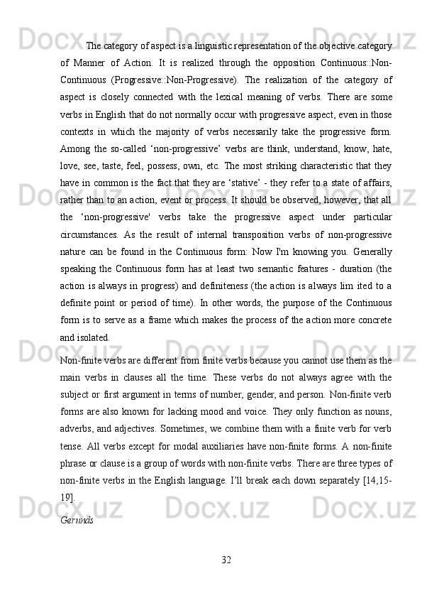 32The category of aspect is a linguistic representation of the objective category
of   Manner   of   Action.   It   is   realized   through   the   opposition   Continuous::Non-
Continuous   (Progressive::Non-Progressive).   The   realization   of   the   category   of
aspect   is   closely   connected   with   the   lexical   meaning   of   verbs.   There   are   some
verbs in English that do not normally occur with progressive aspect, even in those
contexts   in   which   the   majority   of   verbs   necessarily   take   the   progressive   form.
Among   the   so-called   ‘non-progressive’   verbs   are   think,   understand,   know,   hate,
love,  see,   taste,   feel,  possess,   own,  etc.   The  most   striking   characteristic   that   they
have in common is the fact that they are ‘stative’ - they refer to a state of affairs,
rather than to an action, event or process. It should be observed, however, that all
the   ‘non-progressive'   verbs   take   the   progressive   aspect   under   particular
circumstances.   As   the   result   of   internal   transposition   verbs   of   non-progressive
nature   can   be   found   in   the   Continuous   form:   Now   I'm   knowing   you.   Generally
speaking   the   Continuous   form   has   at   least   two   semantic   features   -   duration   (the
action   is   always   in   progress)   and   definiteness   (the   action   is   always   lim   ited   to   a
definite   point   or   period   of   time).   In   other   words,   the   purpose   of   the   Continuous
form is to serve as a frame which makes the process  of  the action more concrete
and isolated.
Non-finite verbs are different from finite verbs because you cannot use them as the
main   verbs   in   clauses   all   the   time.   These   verbs   do   not   always   agree   with   the
subject or first argument in terms of number, gender, and person. Non-finite verb
forms  are  also   known  for  lacking  mood  and  voice.   They  only  function  as  nouns,
adverbs, and adjectives. Sometimes, we combine them with a finite verb for verb
tense.   All   verbs   except   for   modal   auxiliaries   have   non-finite   forms.   A   non-finite
phrase or clause is a group of words with non-finite verbs. There are three types of
non-finite  verbs  in  the  English   language.  I’ll  break  each   down  separately  [14,15-
19].
Gerunds 