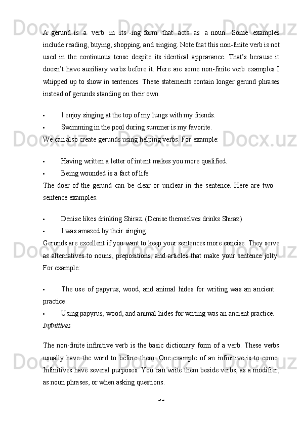 32A   gerund   is   a   verb   in   its   -ing   form   that   acts   as   a   noun .   Some   examples
include   reading,   buying,   shopping, and   singing. Note   that   this   non-finite   verb is not
used   in   the   continuous   tense   despite   its   identical   appearance.   That’s   because   it
doesn’t   have   auxiliary   verbs   before   it.   Here   are   some   non-finite   verb   examples   I
whipped up to show in sentences. These statements contain longer gerund phrases
instead of gerunds standing on their own.
 I   enjoy   singing   at   the   top   of   my   lungs   with   my   friends.
 Swimming in the pool during summer is my favorite. 
We   can   also   create   gerunds   using   helping   verbs.   For   example:
 Having   written   a   letter   of   intent   makes   you   more   qualified.
 Being   wounded   is   a   fact   of   life.
The   doer   of   the   gerund   can   be   clear   or   unclear   in   the   sentence.   Here   are   two 
sentence examples.
 Denise   likes   drinking   Shiraz.   (Denise   themselves   drinks   Shiraz)
 I   was   amazed   by   their   singing.
Gerunds are   excellent   if   you   want   to   keep   your   sentences   more   concise.   They   serve
as   alternatives   to   nouns,   prepositions,   and   articles   that   make   your   sentence   jolty.
For example:
 The   use   of   papyrus,   wood,   and   animal   hides   for   writing   was   an   ancient 
practice.
 Using   papyrus,   wood,   and   animal   hides   for   writing   was   an   ancient   practice.
Infinitives
The  non-finite   infinitive  verb  is  the  basic   dictionary  form   of  a  verb.  These  verbs
usually   have   the   word   to   before   them.   One   example   of   an   infinitive   is   to   come.
Infinitives have several purposes. You can write them beside verbs, as a modifier,
as noun phrases, or when asking questions.