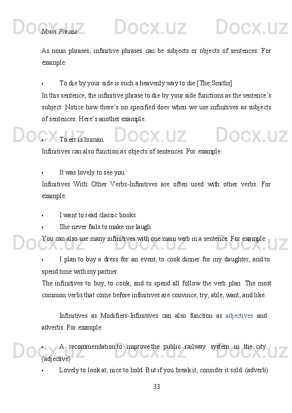 33Noun   Phrase
As   noun   phrases,   infinitive   phrases   can   be   subjects   or   objects   of   sentences.   For
example:
 To   die   by   your   side   is   such   a   heavenly   way   to   die   [The  Smiths]
In   this   sentence,   the   infinitive   phrase   to die   by   your   side   functions   as   the   sentence’s
subject. Notice how there’s no specified doer when we use infinitives as subjects
of sentences. Here’s another example.
 To   err   is   human.
Infinitives   can   also   function   as   objects   of   sentences.   For   example:
 It   was   lovely   to   see   you.
Infinitives   With   Other   Verbs-Infinitives   are   often   used   with   other   verbs.   For
example:
 I   want   to   read   classic   books.
 She   never   fails   to   make   me   laugh.
You   can   also   use   many   infinitives   with   one   main   verb   in   a   sentence.   For   example:
 I   plan   to   buy   a   dress   for   an   event,   to   cook dinner   for   my   daughter,   and to
spend time with my partner.
The   infinitives   to   buy,   to   cook,   and   to   spend   all   follow   the   verb   plan.   The   most
common verbs that come before infinitives are convince, try, able, want, and like.
Infinitives   as   Modifiers-Infinitives   can   also   function   as   adjectives   and 
adverbs. For example:
 A  recommendation to	  improve   the   public	  railway	  system	  in	  the   city. 
(adjective)
 Lovely   to   look   at,   nice   to   hold.   But   if   you   break   it,   consider   it   sold.   (adverb) 