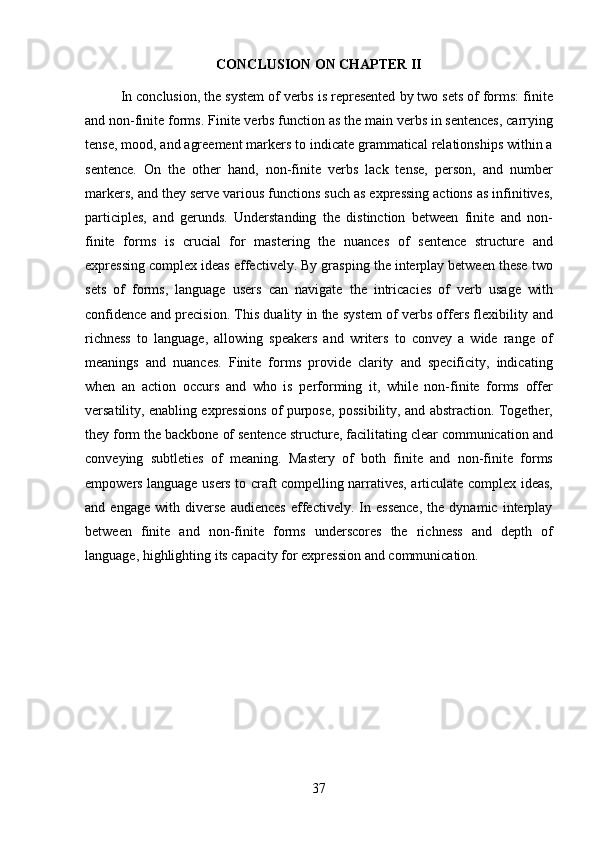 37CONCLUSION   ON   CHAPTER  II
In conclusion, the system of verbs is represented by two sets of forms: finite
and non-finite forms.   Finite verbs function as the main verbs in sentences, carrying
tense, mood, and agreement markers to indicate grammatical relationships within a
sentence.   On   the   other   hand,   non-finite   verbs   lack   tense,   person,   and   number
markers, and they serve various functions such as expressing actions as infinitives,
participles,   and   gerunds.   Understanding   the   distinction   between   finite   and   non-
finite   forms   is   crucial   for   mastering   the   nuances   of   sentence   structure   and
expressing complex ideas effectively. By grasping the interplay between these two
sets   of   forms,   language   users   can   navigate   the   intricacies   of   verb   usage   with
confidence and precision. This duality in the system of verbs offers flexibility and
richness   to   language,   allowing   speakers   and   writers   to   convey   a   wide   range   of
meanings   and   nuances.   Finite   forms   provide   clarity   and   specificity,   indicating
when   an   action   occurs   and   who   is   performing   it,   while   non-finite   forms   offer
versatility, enabling expressions of purpose, possibility, and abstraction. Together,
they form the backbone of sentence structure, facilitating clear communication and
conveying   subtleties   of   meaning.   Mastery   of   both   finite   and   non-finite   forms
empowers language users to craft compelling narratives, articulate complex ideas,
and   engage   with   diverse   audiences   effectively.   In   essence,   the   dynamic   interplay
between   finite   and   non-finite   forms   underscores   the   richness   and   depth   of
language, highlighting its capacity for expression and communication. 