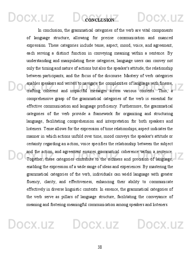 38CONCLUSION
In  conclusion,  the  grammatical   categories  of  the  verb  are vital   components
of   language   structure,   allowing   for   precise   communication   and   nuanced
expression.   These   categories   include   tense,   aspect,   mood,   voice,   and   agreement,
each   serving   a   distinct   function   in   conveying   meaning   within   a   sentence.   By
understanding   and   manipulating   these   categories,   language   users   can   convey   not
only   the   timing   and   nature   of   actions   but   also   the   speaker's attitude,   the   relationship
between   participants,   and   the   focus   of   the   discourse.   Mastery   of   verb   categories
enables speakers and writers to navigate the complexities of language with finesse,
crafting   coherent   and   impactful   messages   across   various   contexts.   Thus,   a
comprehensive   grasp   of   the   grammatical   categories   of   the   verb   is   essential   for
effective communication and language proficiency. Furthermore, the grammatical
categories   of   the   verb   provide   a   framework   for   organizing   and   structuring
language,   facilitating   comprehension   and   interpretation   for   both   speakers   and
listeners.   Tense   allows for the expression of time relationships, aspect indicates the
manner in which actions unfold over time, mood conveys the speaker's attitude or
certainty regarding an action, voice specifies  the relationship between the subject
and   the   action,   and   agreement   ensures   grammatical   coherence   within   a   sentence.
Together,   these   categories   contribute   to   the   richness   and   precision   of   language,
enabling the   expression   of a   wide   range   of   ideas and experiences.   By mastering the
grammatical   categories   of   the   verb,   individuals   can   wield   language   with   greater
fluency,   clarity,   and   effectiveness,   enhancing   their   ability   to   communicate
effectively in diverse linguistic contexts. In essence, the grammatical categories of
the   verb   serve   as   pillars   of   language   structure,   facilitating   the   conveyance   of
meaning and fostering meaningful communication among speakers and listeners. 