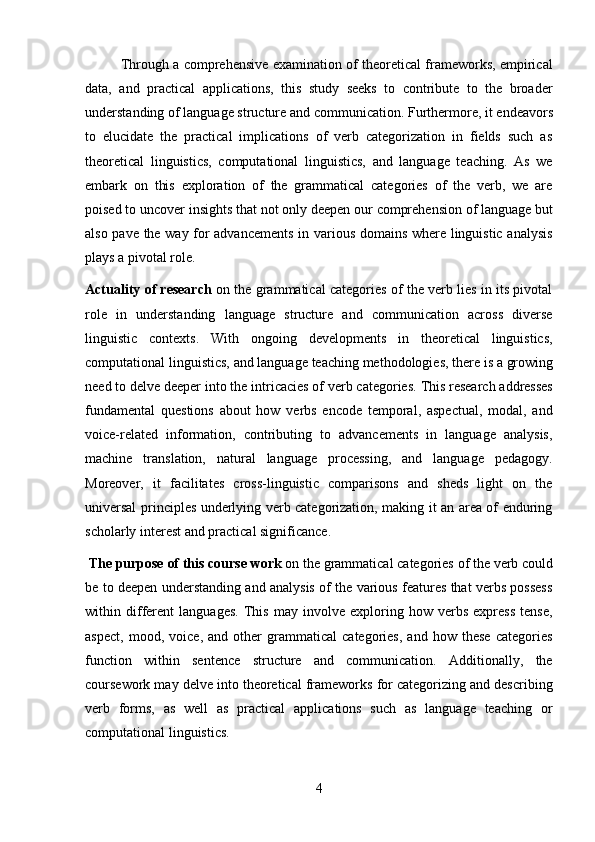 4Through a comprehensive examination of theoretical frameworks, empirical
data,   and   practical   applications,   this   study   seeks   to   contribute   to   the   broader
understanding   of   language   structure   and   communication.   Furthermore,   it   endeavors
to   elucidate   the   practical   implications   of   verb   categorization   in   fields   such   as
theoretical   linguistics,   computational   linguistics,   and   language   teaching.   As   we
embark   on   this   exploration   of   the   grammatical   categories   of   the   verb,   we   are
poised to uncover   insights that not only deepen our   comprehension of   language   but
also pave the way for advancements in various domains where linguistic analysis
plays a pivotal role.
Actuality of research   on the grammatical categories of the verb lies in its pivotal
role   in   understanding   language   structure   and   communication   across   diverse
linguistic   contexts.   With   ongoing   developments   in   theoretical   linguistics,
computational   linguistics,   and   language   teaching   methodologies,   there   is   a   growing
need to delve deeper into the   intricacies of   verb categories.   This research addresses
fundamental   questions   about   how   verbs   encode   temporal,   aspectual,   modal,   and
voice-related   information,   contributing   to   advancements   in   language   analysis,
machine   translation,   natural   language   processing,   and   language   pedagogy.
Moreover,   it   facilitates   cross-linguistic   comparisons   and   sheds   light   on   the
universal principles underlying verb categorization, making it an area of enduring
scholarly interest and practical significance.
The   purpose   of   this   course   work  on   the   grammatical categories   of the   verb could
be to deepen understanding and analysis of the various features that verbs possess
within   different   languages.   This   may   involve   exploring   how   verbs   express   tense,
aspect,   mood,   voice,   and   other   grammatical   categories,   and   how   these   categories
function   within   sentence   structure   and   communication.   Additionally,   the
coursework may delve into theoretical frameworks for categorizing and describing
verb   forms,   as   well   as   practical   applications   such   as   language   teaching   or
computational linguistics. 