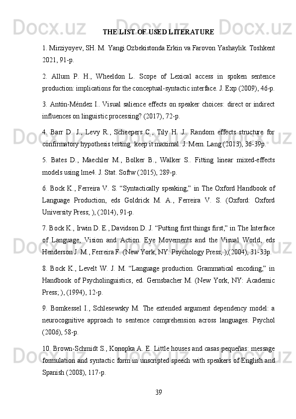 39THE   LIST   OF   USED  LITERATURE
1. Mirziyoyev,   SH.   M.   Yangi   Ozbekistonda   Erkin va   Farovon   Yashaylik.   Toshkent
2021, 91-p.
2. Allum   P.   H.,   Wheeldon   L.   Scope   of   Lexical   access   in   spoken   sentence
production:   implications   for   the   conceptual-syntactic   interface.   J.   Exp   (2009),   46-p.
3. Antón-Méndez  I.. Visual  salience effects on speaker  choices:  direct or  indirect
influences on linguistic processing? (2017), 72-p.
4. Barr   D.   J.,   Levy   R.,   Scheepers   C.,   Tily   H.   J..   Random   effects   structure   for
confirmatory hypothesis testing: keep it maximal. J. Mem. Lang (2013), 36-39p.
5. Bates   D.,   Maechler   M.,   Bolker   B.,   Walker   S..   Fitting   linear   mixed-effects
models using lme4. J. Stat. Softw (2015), 289-p.
6. Bock  K., Ferreira  V.  S.  “Syntactically  speaking,”  in The  Oxford Handbook  of
Language   Production,   eds   Goldrick   M.   A.,   Ferreira   V.   S.   (Oxford:   Oxford
University Press; ), (2014), 91-p.
7. Bock K., Irwin D. E., Davidson D. J. “Putting first things first,” in The Interface
of   Language,   Vision   and   Action.   Eye   Movements   and   the   Visual   World,   eds
Henderson J. M., Ferreira F. (New York, NY: Psychology Press; ),(2004), 31-33p.
8. Bock   K.,   Levelt   W.   J.   M.   “Language   production.   Grammatical   encoding,”   in
Handbook   of   Psycholinguistics,   ed.   Gernsbacher   M.   (New   York,   NY:   Academic
Press; ), (1994), 12-p.
9. Bornkessel   I.,   Schlesewsky   M.   The   extended   argument   dependency   model:   a
neurocognitive   approach   to   sentence   comprehension   across   languages.   Psychol
(2006), 58-p.
10. Brown-Schmidt S., Konopka A. E. Little houses and casas pequeñas: message
formulation and syntactic form in unscripted speech with speakers of English and
Spanish (2008), 117-p.
